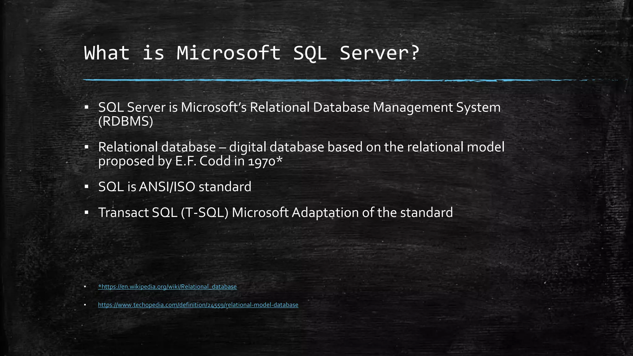 What is Microsoft SQL Server?
▪ SQL Server is Microsoft’s Relational Database Management System
(RDBMS)
▪ Relational database – digital database based on the relational model
proposed by E.F. Codd in 1970*
▪ SQL is ANSI/ISO standard
▪ Transact SQL (T-SQL) Microsoft Adaptation of the standard
▪ *https://en.wikipedia.org/wiki/Relational_database
▪ https://www.techopedia.com/definition/24559/relational-model-database
 