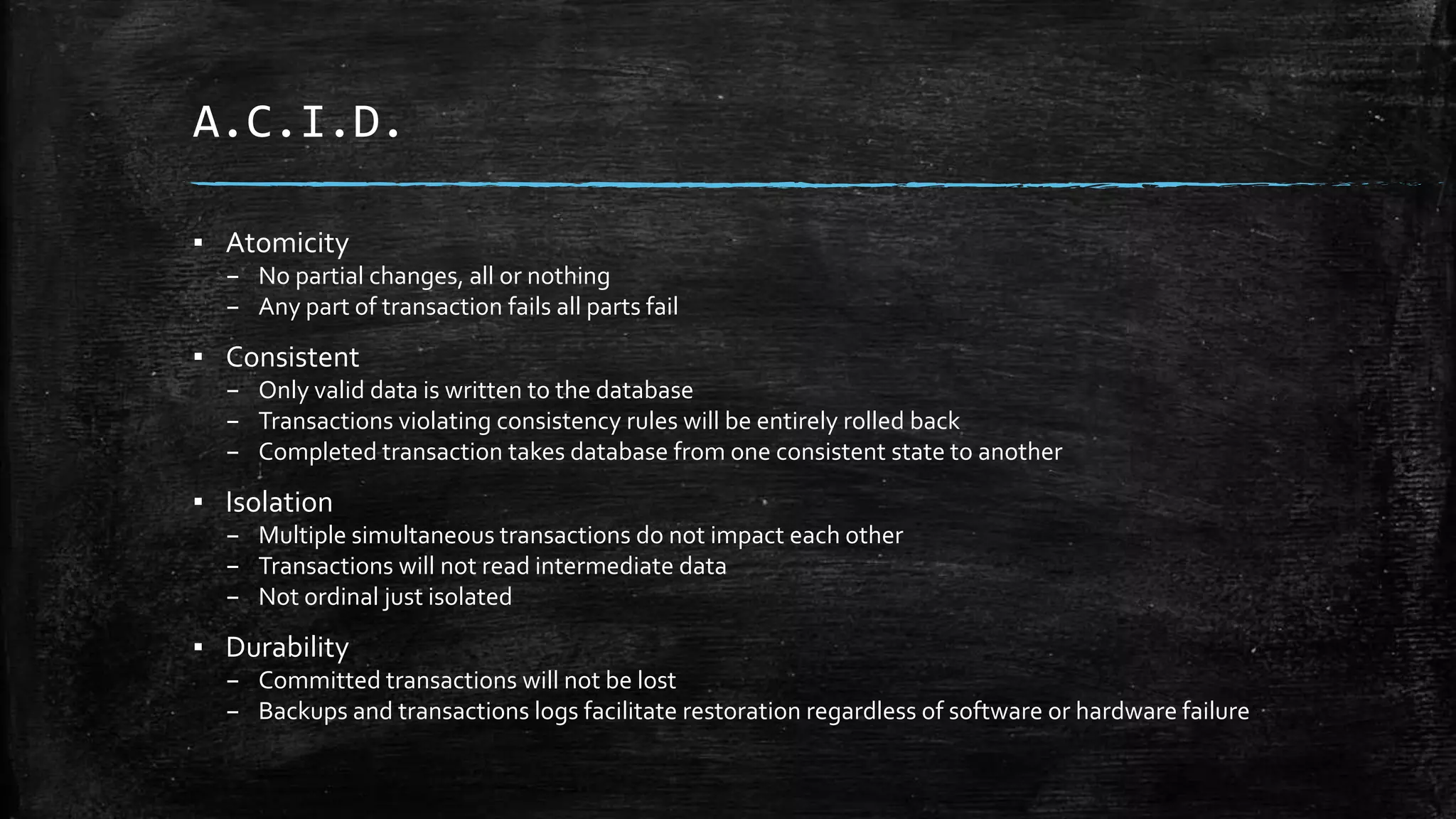 A.C.I.D.
▪ Atomicity
– No partial changes, all or nothing
– Any part of transaction fails all parts fail
▪ Consistent
– Only valid data is written to the database
– Transactions violating consistency rules will be entirely rolled back
– Completed transaction takes database from one consistent state to another
▪ Isolation
– Multiple simultaneous transactions do not impact each other
– Transactions will not read intermediate data
– Not ordinal just isolated
▪ Durability
– Committed transactions will not be lost
– Backups and transactions logs facilitate restoration regardless of software or hardware failure
 