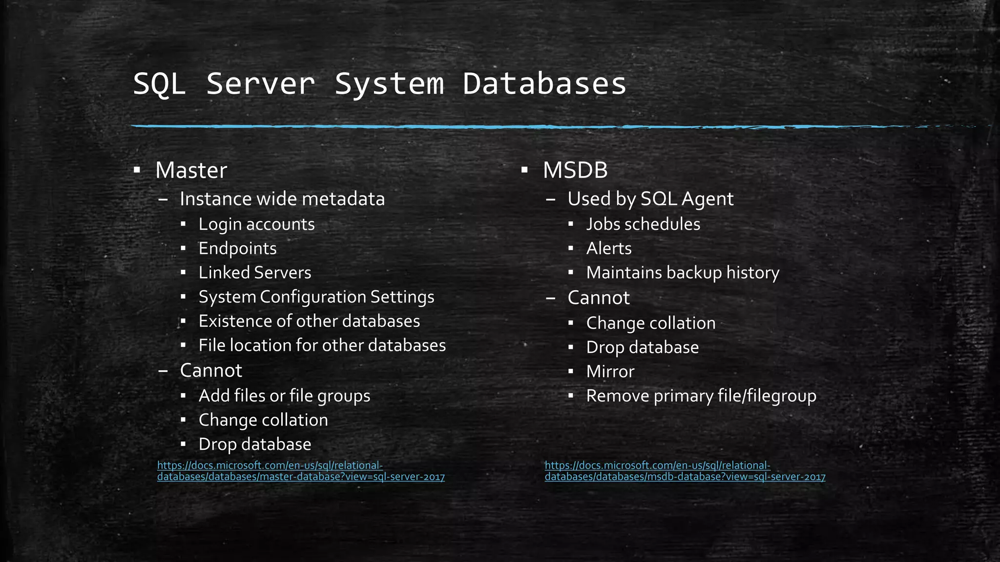SQL Server System Databases
▪ Master
– Instance wide metadata
▪ Login accounts
▪ Endpoints
▪ Linked Servers
▪ System Configuration Settings
▪ Existence of other databases
▪ File location for other databases
– Cannot
▪ Add files or file groups
▪ Change collation
▪ Drop database
https://docs.microsoft.com/en-us/sql/relational-
databases/databases/master-database?view=sql-server-2017
▪ MSDB
– Used by SQL Agent
▪ Jobs schedules
▪ Alerts
▪ Maintains backup history
– Cannot
▪ Change collation
▪ Drop database
▪ Mirror
▪ Remove primary file/filegroup
https://docs.microsoft.com/en-us/sql/relational-
databases/databases/msdb-database?view=sql-server-2017
 