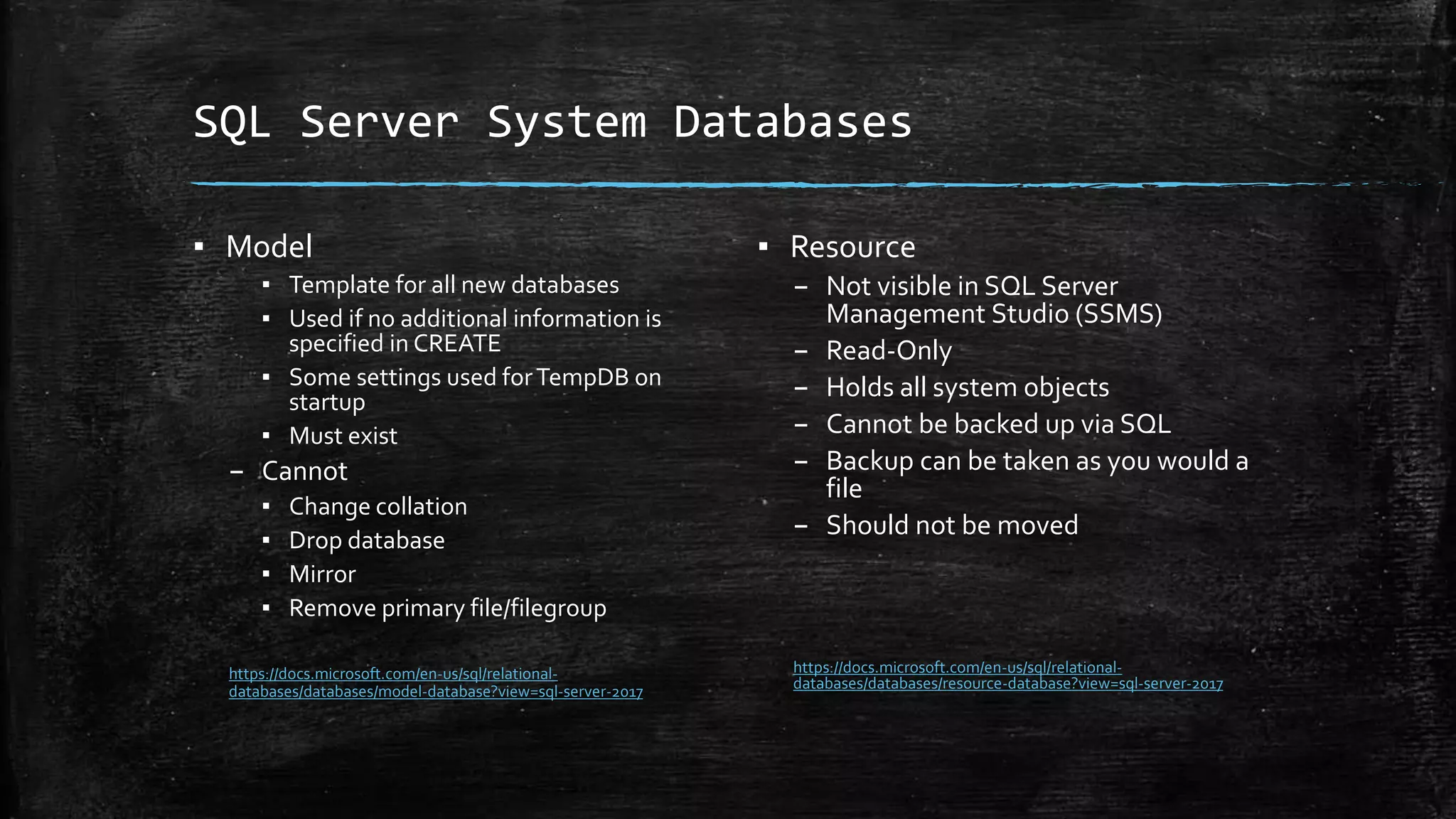 SQL Server System Databases
▪ Model
▪ Template for all new databases
▪ Used if no additional information is
specified in CREATE
▪ Some settings used forTempDB on
startup
▪ Must exist
– Cannot
▪ Change collation
▪ Drop database
▪ Mirror
▪ Remove primary file/filegroup
https://docs.microsoft.com/en-us/sql/relational-
databases/databases/model-database?view=sql-server-2017
▪ Resource
– Not visible in SQL Server
Management Studio (SSMS)
– Read-Only
– Holds all system objects
– Cannot be backed up via SQL
– Backup can be taken as you would a
file
– Should not be moved
https://docs.microsoft.com/en-us/sql/relational-
databases/databases/resource-database?view=sql-server-2017
 