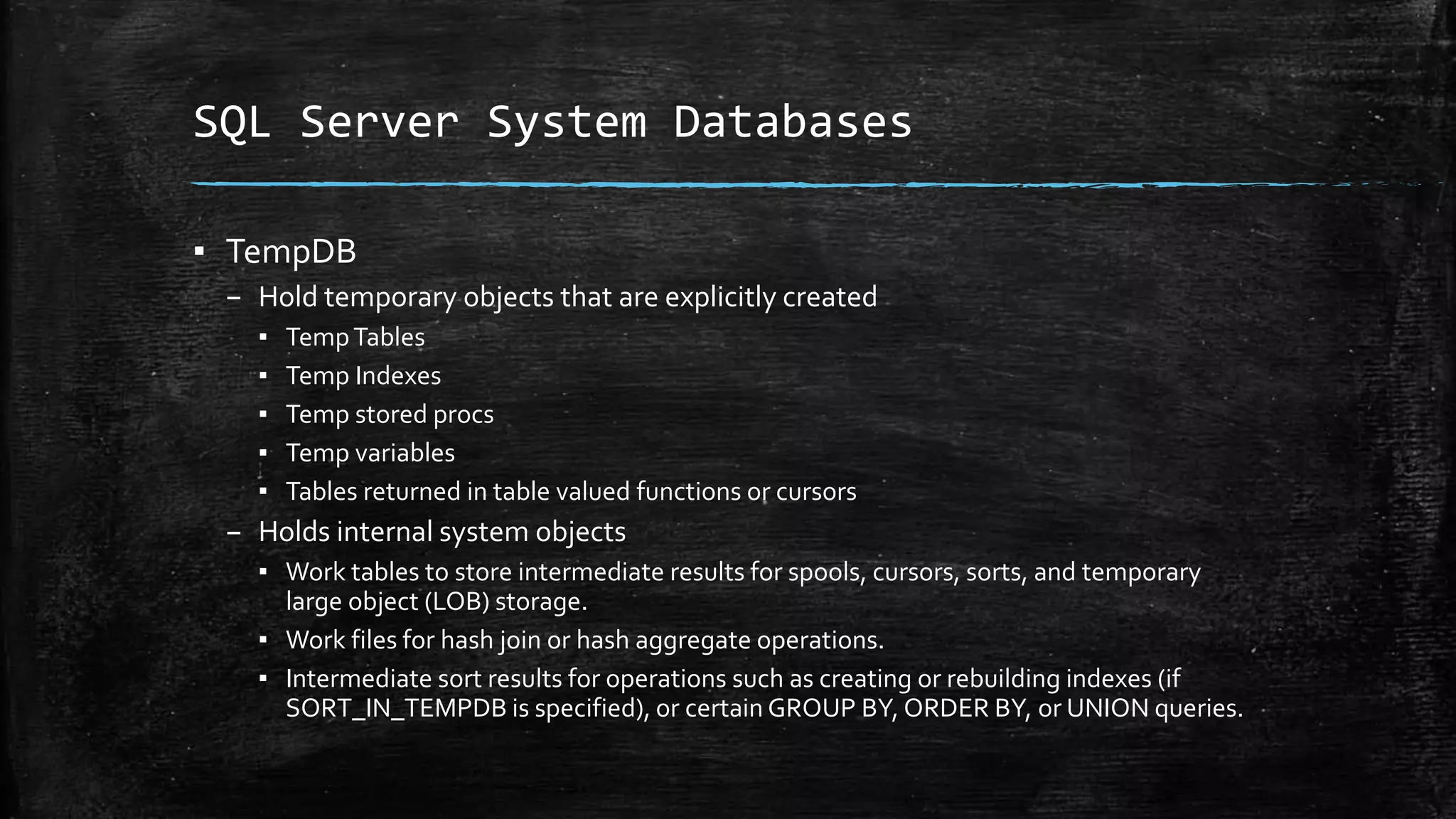 SQL Server System Databases
▪ TempDB
– Hold temporary objects that are explicitly created
▪ TempTables
▪ Temp Indexes
▪ Temp stored procs
▪ Temp variables
▪ Tables returned in table valued functions or cursors
– Holds internal system objects
▪ Work tables to store intermediate results for spools, cursors, sorts, and temporary
large object (LOB) storage.
▪ Work files for hash join or hash aggregate operations.
▪ Intermediate sort results for operations such as creating or rebuilding indexes (if
SORT_IN_TEMPDB is specified), or certain GROUP BY, ORDER BY, or UNION queries.
 