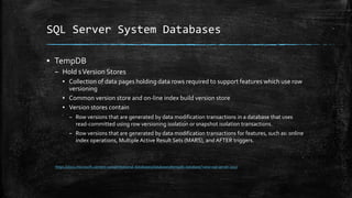 SQL Server System Databases
▪ TempDB
– Hold sVersion Stores
▪ Collection of data pages holding data rows required to support features which use row
versioning
▪ Common version store and on-line index build version store
▪ Version stores contain
– Row versions that are generated by data modification transactions in a database that uses
read-committed using row versioning isolation or snapshot isolation transactions.
– Row versions that are generated by data modification transactions for features, such as: online
index operations, Multiple Active Result Sets (MARS), and AFTER triggers.
https://docs.microsoft.com/en-us/sql/relational-databases/databases/tempdb-database?view=sql-server-2017
 