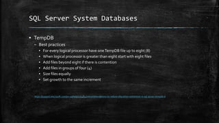 SQL Server System Databases
▪ TempDB
– Best practices
▪ For every logical processor have one TempDB file up to eight (8)
▪ When logical processor is greater than eight start with eight files
▪ Add files beyond eight if there is contention
▪ Add files in groups of four (4)
▪ Size files equally
▪ Set growth to the same increment
https://support.microsoft.com/en-us/help/2154845/recommendations-to-reduce-allocation-contention-in-sql-server-tempdb-d
 