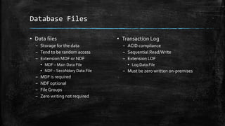 Database Files
▪ Data files
– Storage for the data
– Tend to be random access
– Extension MDF or NDF
▪ MDF – Main Data File
▪ NDF – SecoNdary Data File
– MDF is required
– NDF optional
– File Groups
– Zero writing not required
▪ Transaction Log
– ACID compliance
– Sequential Read/Write
– Extension LDF
▪ Log Data File
– Must be zero written on-premises
 