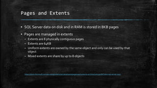 Pages and Extents
▪ SQL Server data on disk and in RAM is stored in 8KB pages
▪ Pages are managed in extents
– Extents are 8 physically contiguous pages
– Extents are 64KB
– Uniform extents are owned by the same object and only can be used by that
object
– Mixed extents are share by up to 8 objects
https://docs.microsoft.com/en-us/sql/relational-databases/pages-and-extents-architecture-guide?view=sql-server-2017
 