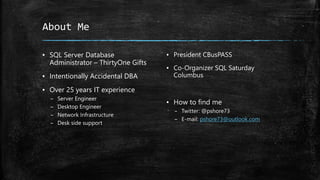 About Me
▪ SQL Server Database
Administrator – ThirtyOne Gifts
▪ Intentionally Accidental DBA
▪ Over 25 years IT experience
– Server Engineer
– Desktop Engineer
– Network Infrastructure
– Desk side support
▪ President CBusPASS
▪ Co-Organizer SQL Saturday
Columbus
▪ How to find me
– Twitter: @pshore73
– E-mail: pshore73@outlook.com
 