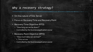 Why a recovery strategy?
▪ On-line nature of SQL Server
▪ Focus on RecoveryTime and Recovery Point
▪ RecoveryTime Objective (RTO)
– “How long can we be down?”
– Controlled by the business/application owner
▪ Recovery Point Objective (RPO)
– “How much data can we lose?”
▪ Time not size
– Controlled by the business/application owner
 