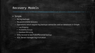 Recovery Models
▪ Simple
– No log backups
– No point in time recovery
– Operations which require log backups cannot be used on databases in Simple
▪ Log Shipping
▪ Availability Groups
▪ Database Mirroring
– Only recover to last full/differential backup
– SQL Server manages log truncation
 
