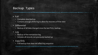 Backup Types
▪ Full
– Complete data backup
– Contains enough of the log to allow for recovery of that data
▪ Differential
– Backup of all data changed since the last FULL backup
▪ Log
– Backup of the transaction log
– Includes all records not previously backed up
▪ Copy Only
– Full backup that does not affect log sequence
https://docs.microsoft.com/en-us/sql/relational-databases/backup-restore/backup-overview-sql-server?view=sql-server-2017
 