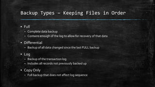Backup Types – Keeping Files in Order
▪ Full
– Complete data backup
– Contains enough of the log to allow for recovery of that data
▪ Differential
– Backup of all data changed since the last FULL backup
▪ Log
– Backup of the transaction log
– Includes all records not previously backed up
▪ Copy Only
– Full backup that does not affect log sequence
 