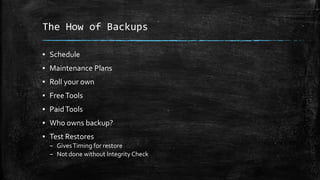 The How of Backups
▪ Schedule
▪ Maintenance Plans
▪ Roll your own
▪ FreeTools
▪ PaidTools
▪ Who owns backup?
▪ Test Restores
– GivesTiming for restore
– Not done without Integrity Check
 