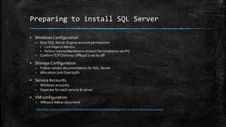 Preparing to install SQL Server
▪ Windows Configuration
– Give SQL Server Engine account permissions
▪ Lock Pages In Memory
▪ PerformVolume Maintenance (Instant File Initialization aka IFI)
– ConfirmTCP Chimney Offload is set to off
▪ Storage Configuration
– Follow vendor documentation for SQL Server
– Allocation Unit Size 64Kb
▪ Service Accounts
– Windows accounts
– Separate for each service & server
▪ VM configuration
– VMware follow document
https://www.vmware.com/content/dam/digitalmarketing/vmware/en/pdf/solutions/sql-server-on-vmware-best-practices-guide.pdf
 