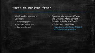 Where to monitor from?
▪ Windows Performance
Counters
– Instance specific
– Grouped by function
– Can be collected
▪ Dynamic ManagementViews
and Dynamic Management
Functions (DMV and DMF)
– Collectively called DMVs
– https://www.sqlskills.com/blogs/gl
enn/category/dmv-queries/
 