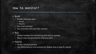 How to monitor?
▪ Build
– Exactly what you want
▪ Details
▪ Reports
– You must maintain
– You must test with new SQL versions
▪ Buy
– Vendor handles the maintaining and version updates
– May or may not give exactly what you want
▪ Hybrid
– Vendor solution primary
– Use DMVs/roll your own process for deeper dive or specific details
 