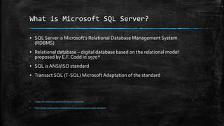What is Microsoft SQL Server?
▪ SQL Server is Microsoft’s Relational Database Management System
(RDBMS)
▪ Relational database – digital database based on the relational model
proposed by E.F. Codd in 1970*
▪ SQL is ANSI/ISO standard
▪ Transact SQL (T-SQL) Microsoft Adaptation of the standard
▪ *https://en.wikipedia.org/wiki/Relational_database
▪ https://www.techopedia.com/definition/24559/relational-model-database
 