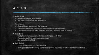 A.C.I.D.
▪ Atomicity
– No partial changes, all or nothing
– Any part of transaction fails all parts fail
▪ Consistent
– Only valid data is written to the database
– Transactions violating consistency rules will be entirely rolled back
– Completed transaction takes database from one consistent state to another
▪ Isolation
– Multiple simultaneous transactions do not impact each other
– Transactions will not read intermediate data
– Not ordinal just isolated
▪ Durability
– Committed transactions will not be lost
– Backups and transactions logs facilitate restoration regardless of software or hardware failure
 