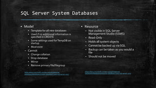 SQL Server System Databases
▪ Model
▪ Template for all new databases
▪ Used if no additional information is
specified in CREATE
▪ Some settings used forTempDB on
startup
▪ Must exist
– Cannot
▪ Change collation
▪ Drop database
▪ Mirror
▪ Remove primary file/filegroup
https://docs.microsoft.com/en-us/sql/relational-
databases/databases/model-database?view=sql-server-2017
▪ Resource
– Not visible in SQL Server
Management Studio (SSMS)
– Read-Only
– Holds all system objects
– Cannot be backed up via SQL
– Backup can be taken as you would a
file
– Should not be moved
https://docs.microsoft.com/en-us/sql/relational-
databases/databases/resource-database?view=sql-server-2017
 