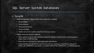 SQL Server System Databases
▪ TempDB
– Hold temporary objects that are explicitly created
▪ TempTables
▪ Temp Indexes
▪ Temp stored procs
▪ Temp variables
▪ Tables returned in table valued functions or cursors
– Holds internal system objects
▪ Work tables to store intermediate results for spools, cursors, sorts, and temporary
large object (LOB) storage.
▪ Work files for hash join or hash aggregate operations.
▪ Intermediate sort results for operations such as creating or rebuilding indexes (if
SORT_IN_TEMPDB is specified), or certain GROUP BY, ORDER BY, or UNION queries.
 
