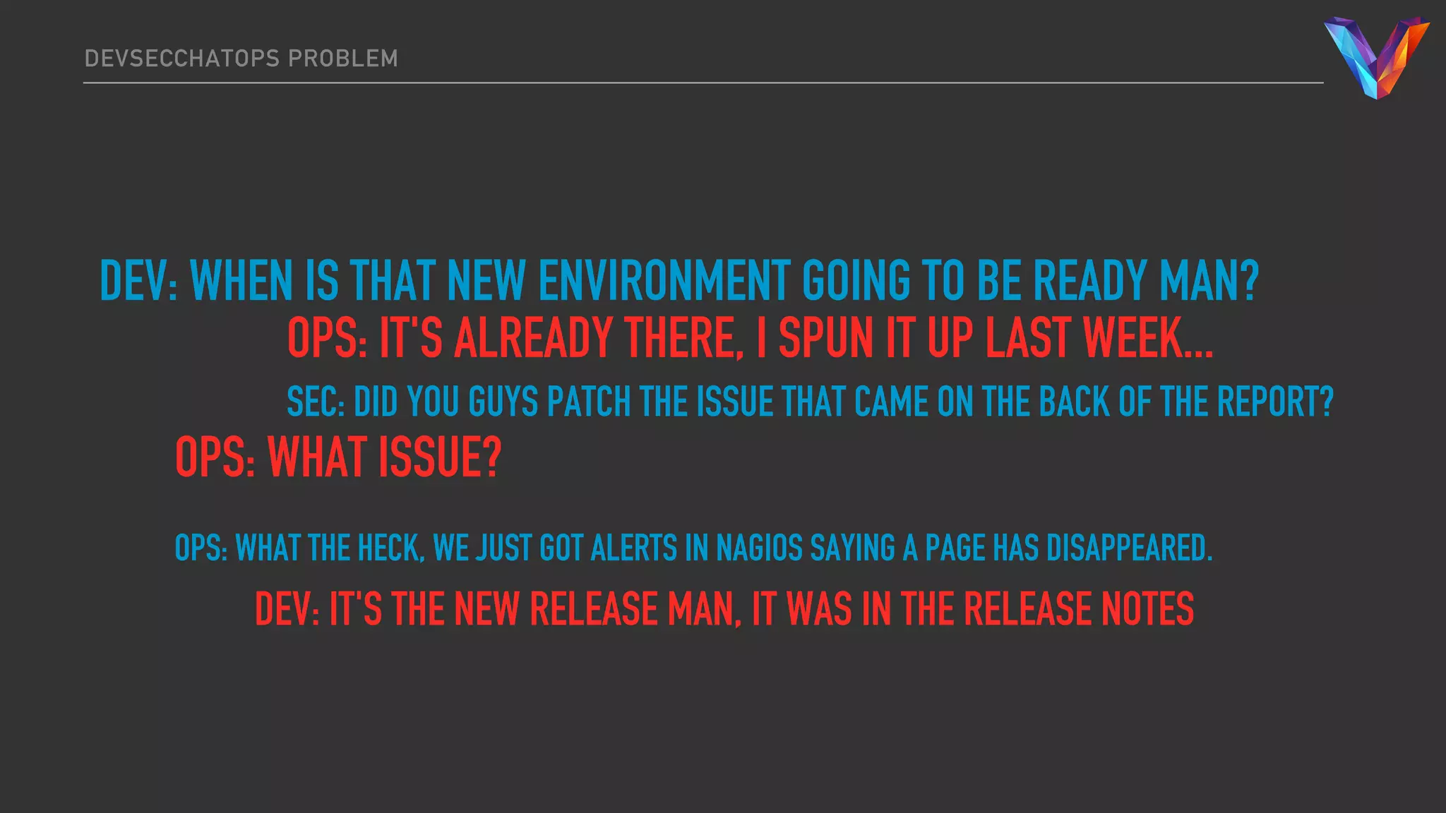 DEVSECCHATOPS PROBLEM
DEV: WHEN IS THAT NEW ENVIRONMENT GOING TO BE READY MAN?
OPS: IT'S ALREADY THERE, I SPUN IT UP LAST WEEK...
SEC: DID YOU GUYS PATCH THE ISSUE THAT CAME ON THE BACK OF THE REPORT?
OPS: WHAT ISSUE?
OPS: WHAT THE HECK, WE JUST GOT ALERTS IN NAGIOS SAYING A PAGE HAS DISAPPEARED.
DEV: IT'S THE NEW RELEASE MAN, IT WAS IN THE RELEASE NOTES
 