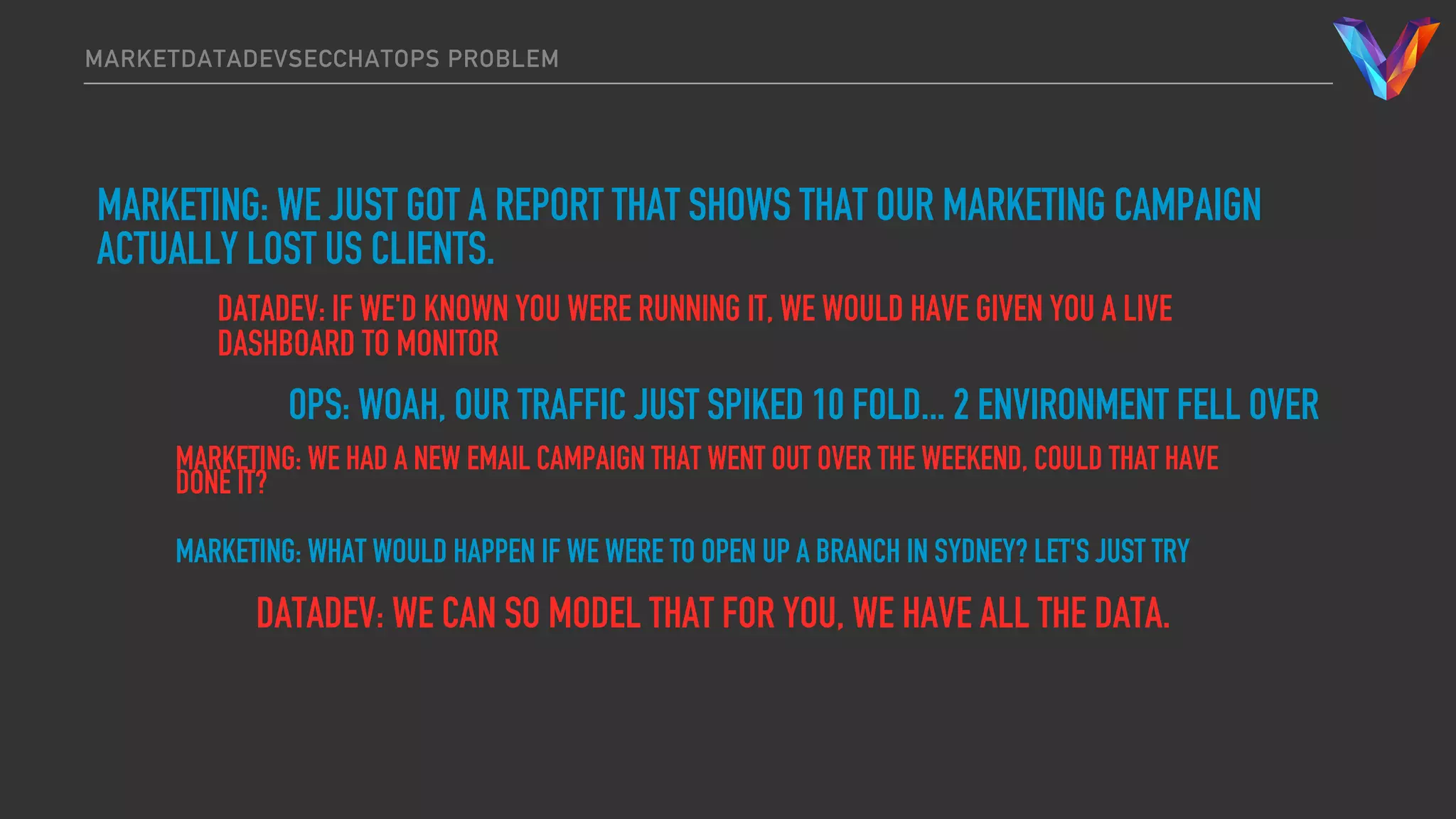MARKETDATADEVSECCHATOPS PROBLEM
MARKETING: WE JUST GOT A REPORT THAT SHOWS THAT OUR MARKETING CAMPAIGN
ACTUALLY LOST US CLIENTS.
DATADEV: IF WE'D KNOWN YOU WERE RUNNING IT, WE WOULD HAVE GIVEN YOU A LIVE
DASHBOARD TO MONITOR
OPS: WOAH, OUR TRAFFIC JUST SPIKED 10 FOLD... 2 ENVIRONMENT FELL OVER
MARKETING: WE HAD A NEW EMAIL CAMPAIGN THAT WENT OUT OVER THE WEEKEND, COULD THAT HAVE
DONE IT?
MARKETING: WHAT WOULD HAPPEN IF WE WERE TO OPEN UP A BRANCH IN SYDNEY? LET'S JUST TRY
DATADEV: WE CAN SO MODEL THAT FOR YOU, WE HAVE ALL THE DATA.
 