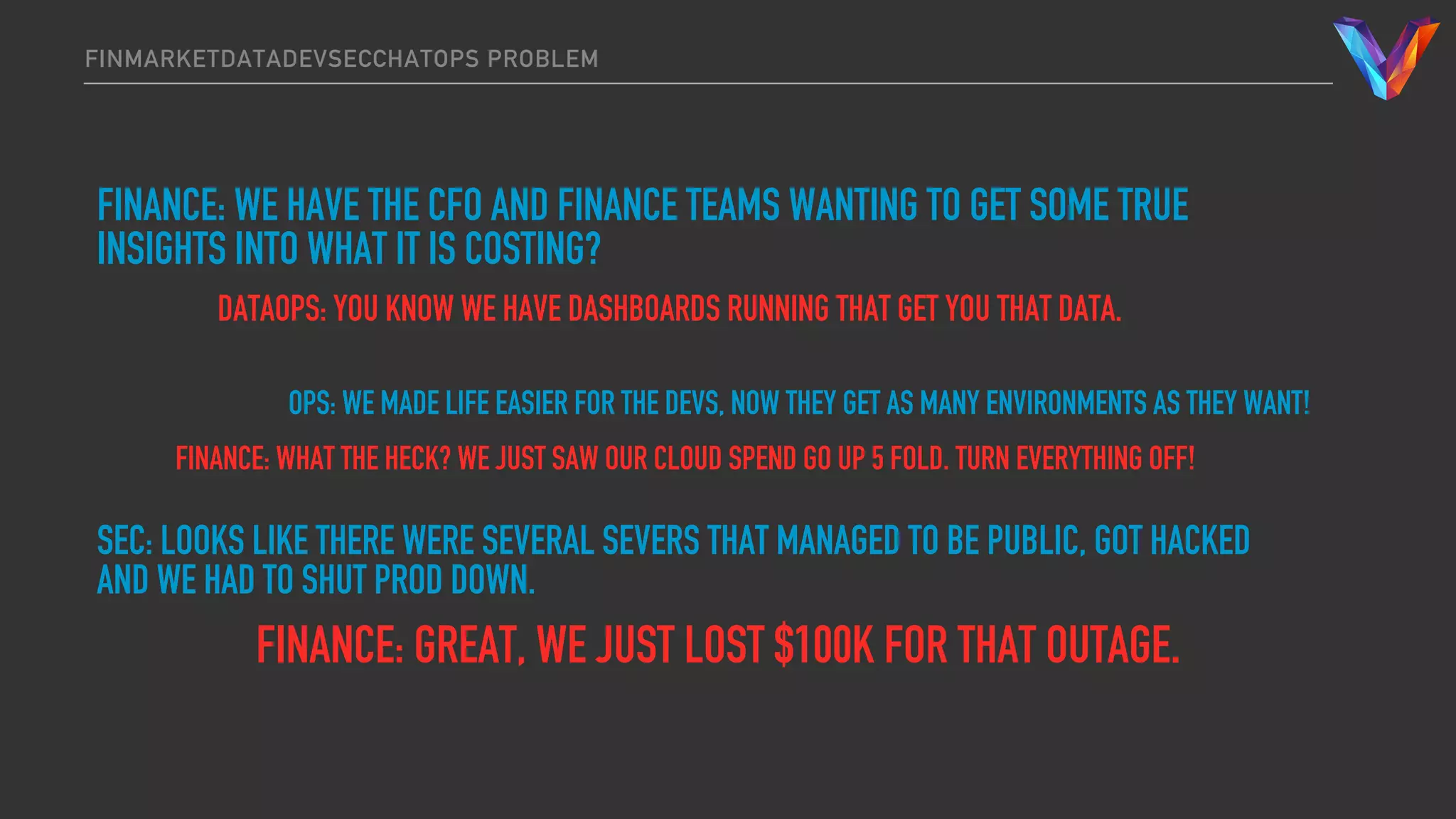 FINMARKETDATADEVSECCHATOPS PROBLEM
FINANCE: WE HAVE THE CFO AND FINANCE TEAMS WANTING TO GET SOME TRUE
INSIGHTS INTO WHAT IT IS COSTING?
DATAOPS: YOU KNOW WE HAVE DASHBOARDS RUNNING THAT GET YOU THAT DATA.
OPS: WE MADE LIFE EASIER FOR THE DEVS, NOW THEY GET AS MANY ENVIRONMENTS AS THEY WANT!
FINANCE: WHAT THE HECK? WE JUST SAW OUR CLOUD SPEND GO UP 5 FOLD. TURN EVERYTHING OFF!
SEC: LOOKS LIKE THERE WERE SEVERAL SEVERS THAT MANAGED TO BE PUBLIC, GOT HACKED
AND WE HAD TO SHUT PROD DOWN.
FINANCE: GREAT, WE JUST LOST $100K FOR THAT OUTAGE.
 