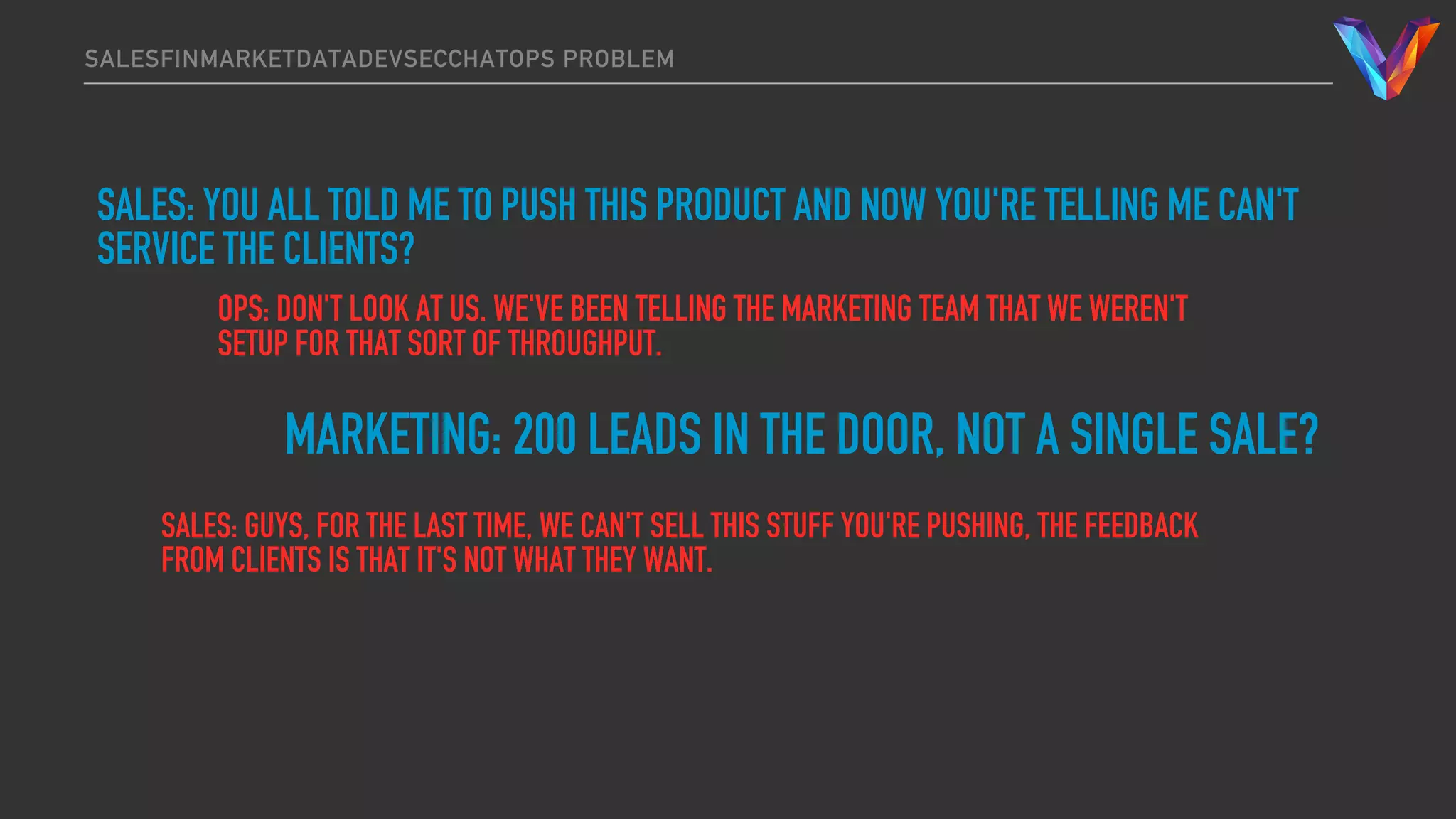 SALESFINMARKETDATADEVSECCHATOPS PROBLEM
SALES: YOU ALL TOLD ME TO PUSH THIS PRODUCT AND NOW YOU'RE TELLING ME CAN'T
SERVICE THE CLIENTS?
OPS: DON'T LOOK AT US. WE'VE BEEN TELLING THE MARKETING TEAM THAT WE WEREN'T
SETUP FOR THAT SORT OF THROUGHPUT.
MARKETING: 200 LEADS IN THE DOOR, NOT A SINGLE SALE?
SALES: GUYS, FOR THE LAST TIME, WE CAN'T SELL THIS STUFF YOU'RE PUSHING, THE FEEDBACK
FROM CLIENTS IS THAT IT'S NOT WHAT THEY WANT.
 