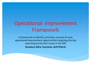 Operational Improvement
Framework
A framework to identify, prioritise, execute & track
operational improvement opportunities targeting the top
operating production losses in the Mill
Rosebery Mine Tasmania, AUSTRALIA
 