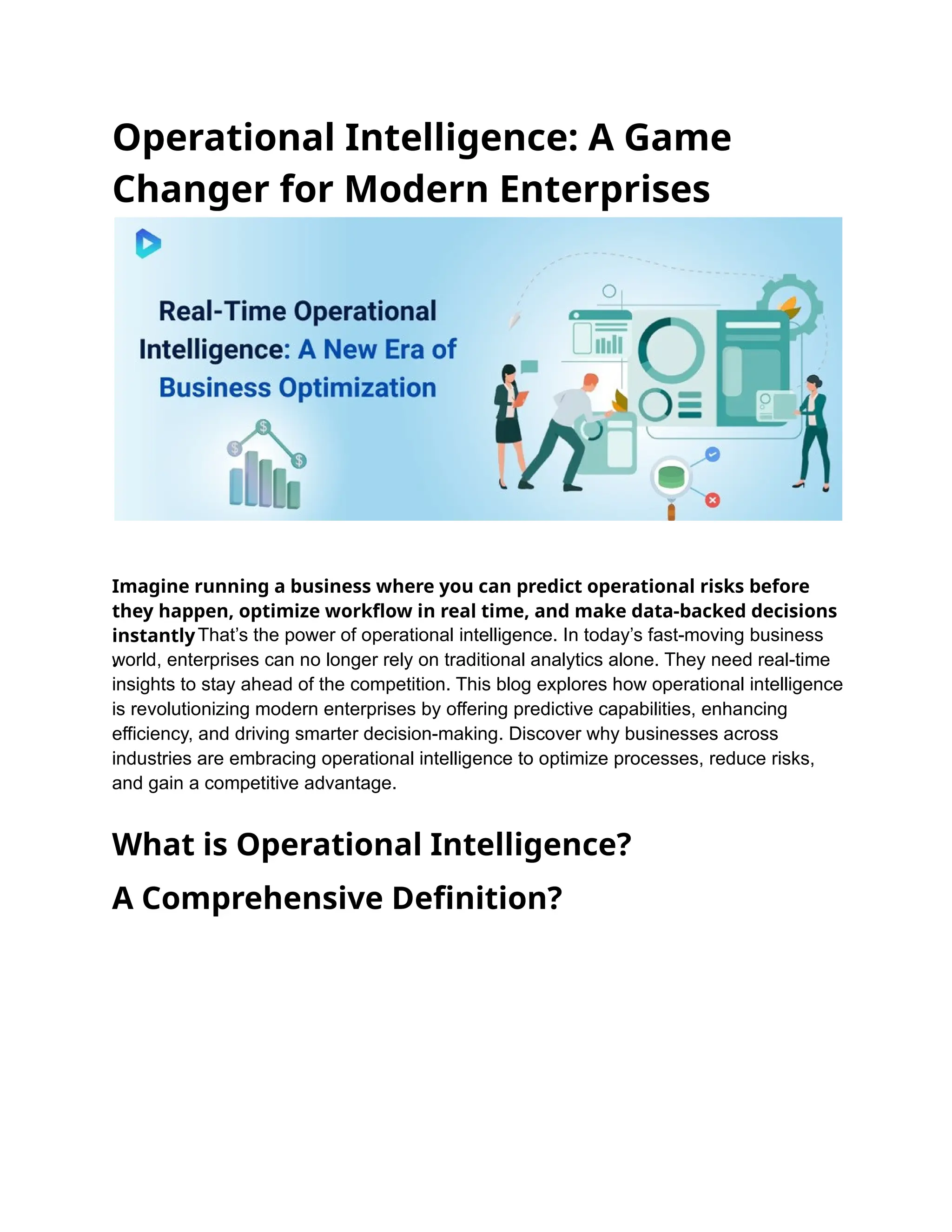 Operational Intelligence: A Game
Changer for Modern Enterprises
Imagine running a business where you can predict operational risks before
they happen, optimize workflow in real time, and make data-backed decisions
instantly
.
That’s the power of operational intelligence. In today’s fast-moving business
world, enterprises can no longer rely on traditional analytics alone. They need real-time
insights to stay ahead of the competition. This blog explores how operational intelligence
is revolutionizing modern enterprises by offering predictive capabilities, enhancing
efficiency, and driving smarter decision-making. Discover why businesses across
industries are embracing operational intelligence to optimize processes, reduce risks,
and gain a competitive advantage.
What is Operational Intelligence?
A Comprehensive Definition?
 