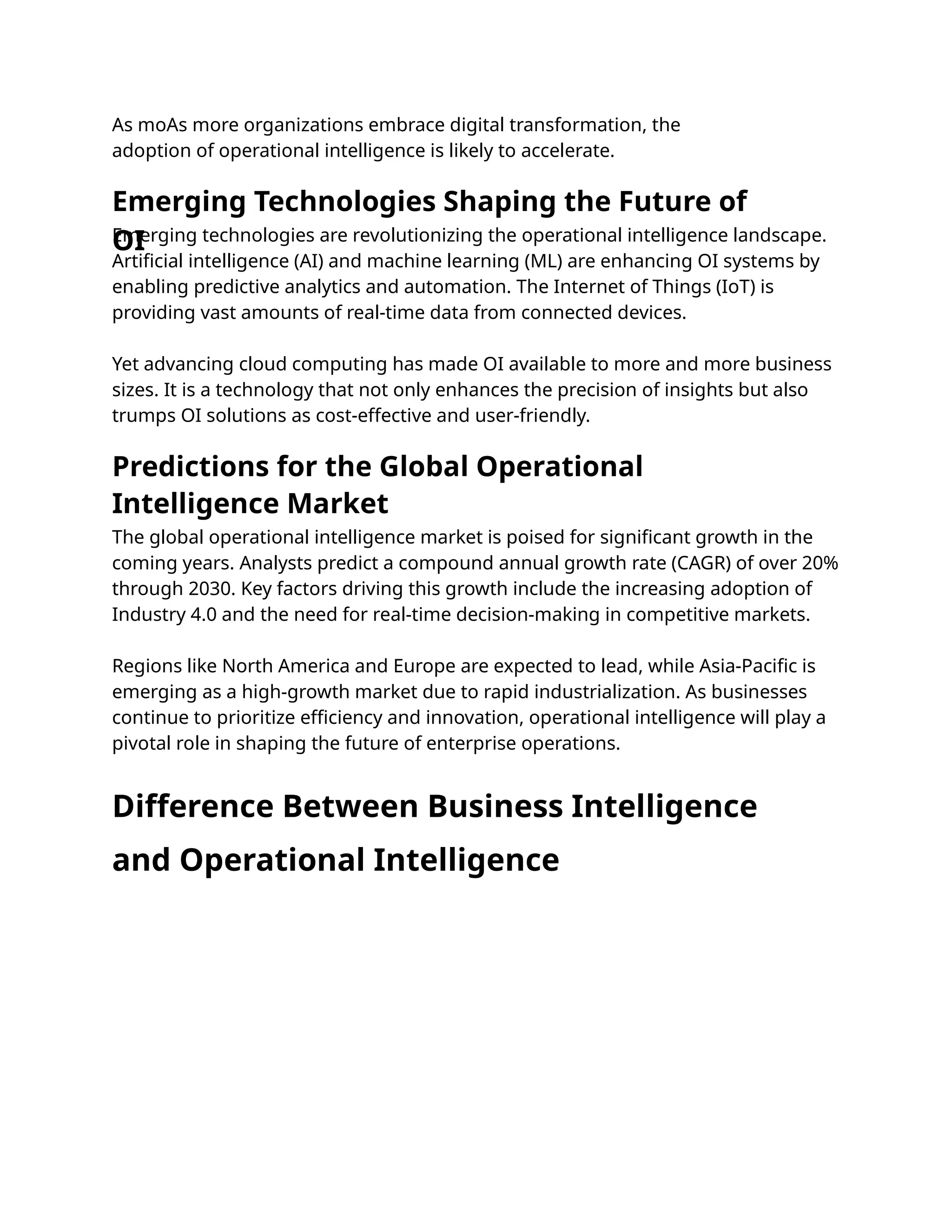 As moAs more organizations embrace digital transformation, the
adoption of operational intelligence is likely to accelerate.
Emerging technologies are revolutionizing the operational intelligence landscape.
Artiﬁcial intelligence (AI) and machine learning (ML) are enhancing OI systems by
enabling predictive analytics and automation. The Internet of Things (IoT) is
providing vast amounts of real-time data from connected devices.
Yet advancing cloud computing has made OI available to more and more business
sizes. It is a technology that not only enhances the precision of insights but also
trumps OI solutions as cost-effective and user-friendly.
The global operational intelligence market is poised for signiﬁcant growth in the
coming years. Analysts predict a compound annual growth rate (CAGR) of over 20%
through 2030. Key factors driving this growth include the increasing adoption of
Industry 4.0 and the need for real-time decision-making in competitive markets.
Regions like North America and Europe are expected to lead, while Asia-Paciﬁc is
emerging as a high-growth market due to rapid industrialization. As businesses
continue to prioritize eﬃciency and innovation, operational intelligence will play a
pivotal role in shaping the future of enterprise operations.
Emerging Technologies Shaping the Future of
OI
Predictions for the Global Operational
Intelligence Market
Difference Between Business Intelligence
and Operational Intelligence
 