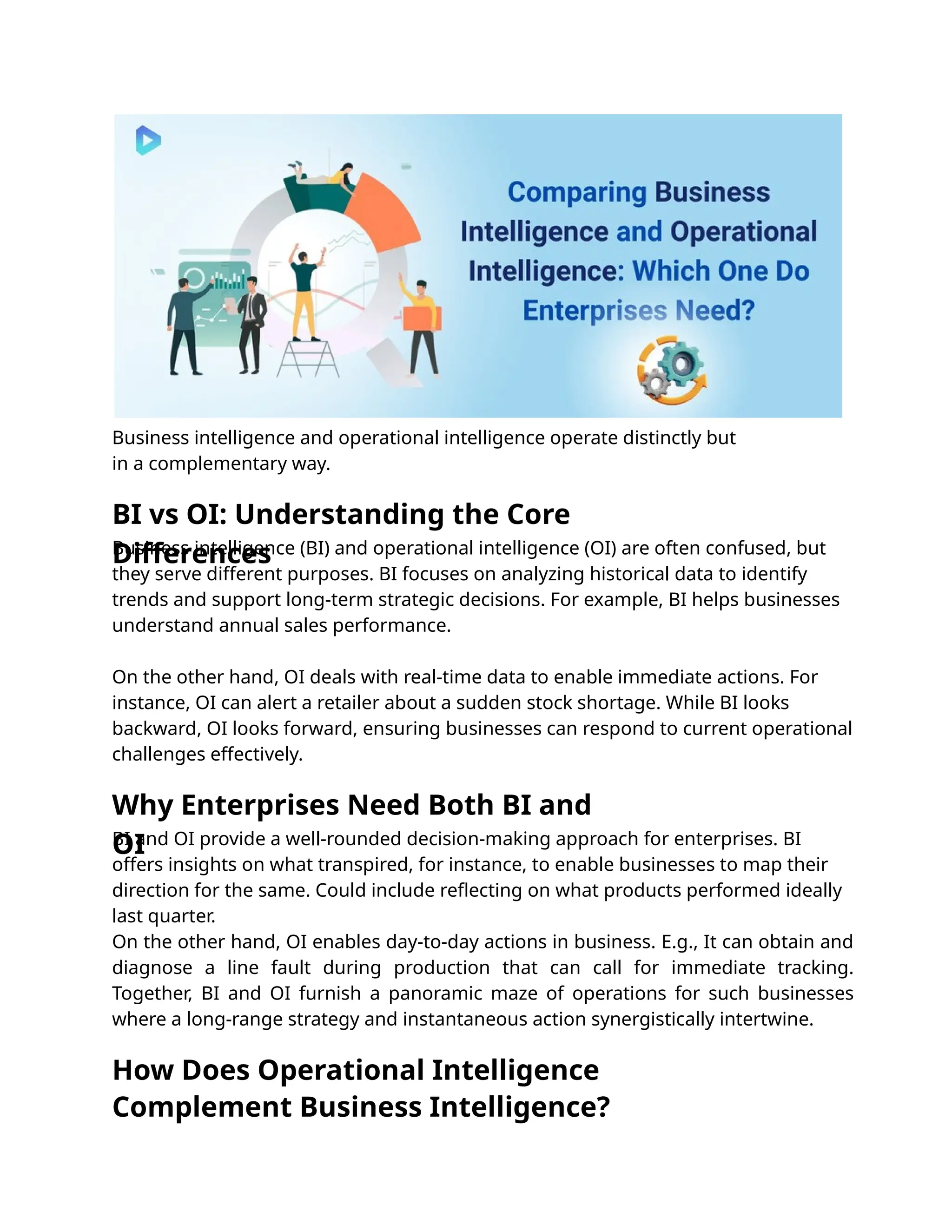Business intelligence and operational intelligence operate distinctly but
in a complementary way.
BI and OI provide a well-rounded decision-making approach for enterprises. BI
offers insights on what transpired, for instance, to enable businesses to map their
direction for the same. Could include reﬂecting on what products performed ideally
last quarter.
On the other hand, OI enables day-to-day actions in business. E.g., It can obtain and
diagnose a line fault during production that can call for immediate tracking.
Together, BI and OI furnish a panoramic maze of operations for such businesses
where a long-range strategy and instantaneous action synergistically intertwine.
Business intelligence (BI) and operational intelligence (OI) are often confused, but
they serve different purposes. BI focuses on analyzing historical data to identify
trends and support long-term strategic decisions. For example, BI helps businesses
understand annual sales performance.
On the other hand, OI deals with real-time data to enable immediate actions. For
instance, OI can alert a retailer about a sudden stock shortage. While BI looks
backward, OI looks forward, ensuring businesses can respond to current operational
challenges effectively.
Why Enterprises Need Both BI and
OI
BI vs OI: Understanding the Core
Differences
How Does Operational Intelligence
Complement Business Intelligence?
 