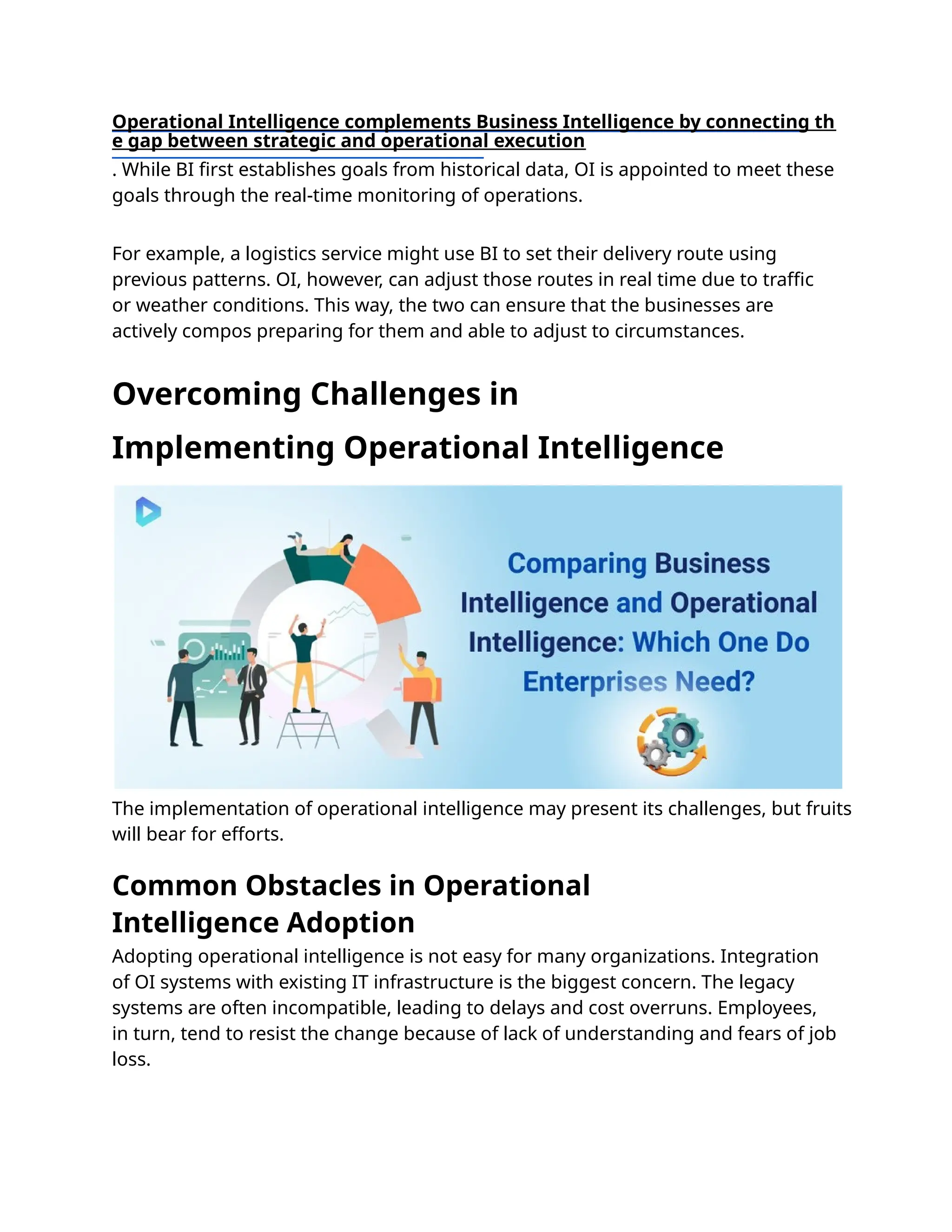 Adopting operational intelligence is not easy for many organizations. Integration
of OI systems with existing IT infrastructure is the biggest concern. The legacy
systems are often incompatible, leading to delays and cost overruns. Employees,
in turn, tend to resist the change because of lack of understanding and fears of job
loss.
Operational Intelligence complements Business Intelligence by connecting th
e gap between strategic and operational execution
. While BI ﬁrst establishes goals from historical data, OI is appointed to meet these
goals through the real-time monitoring of operations.
For example, a logistics service might use BI to set their delivery route using
previous patterns. OI, however, can adjust those routes in real time due to traﬃc
or weather conditions. This way, the two can ensure that the businesses are
actively compos preparing for them and able to adjust to circumstances.
The implementation of operational intelligence may present its challenges, but fruits
will bear for efforts.
Overcoming Challenges in
Implementing Operational Intelligence
Common Obstacles in Operational
Intelligence Adoption
 