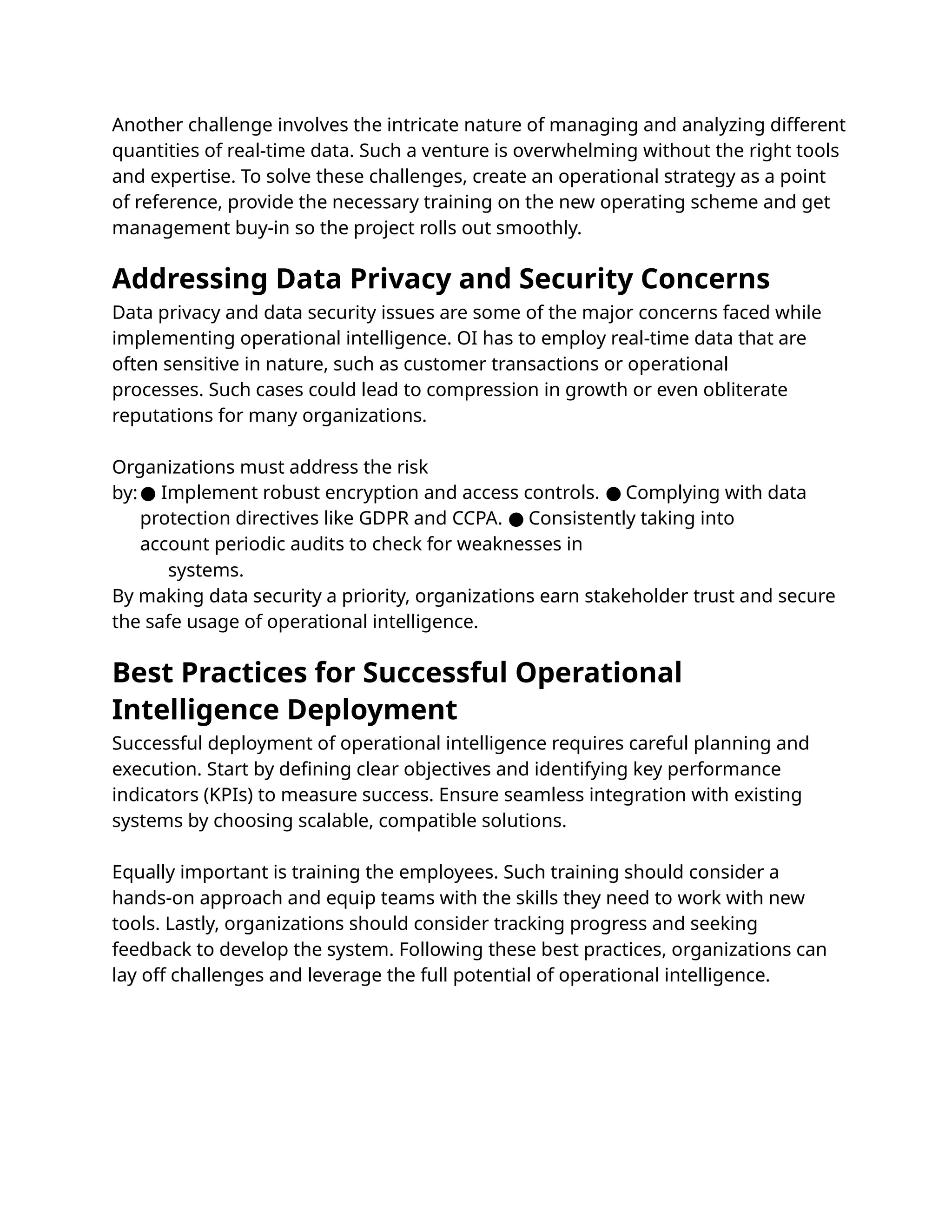 Data privacy and data security issues are some of the major concerns faced while
implementing operational intelligence. OI has to employ real-time data that are
often sensitive in nature, such as customer transactions or operational
processes. Such cases could lead to compression in growth or even obliterate
reputations for many organizations.
Organizations must address the risk
by:● Implement robust encryption and access controls. Complying with data
●
protection directives like GDPR and CCPA. Consistently taking into
●
account periodic audits to check for weaknesses in
systems.
By making data security a priority, organizations earn stakeholder trust and secure
the safe usage of operational intelligence.
Another challenge involves the intricate nature of managing and analyzing different
quantities of real-time data. Such a venture is overwhelming without the right tools
and expertise. To solve these challenges, create an operational strategy as a point
of reference, provide the necessary training on the new operating scheme and get
management buy-in so the project rolls out smoothly.
Successful deployment of operational intelligence requires careful planning and
execution. Start by deﬁning clear objectives and identifying key performance
indicators (KPIs) to measure success. Ensure seamless integration with existing
systems by choosing scalable, compatible solutions.
Equally important is training the employees. Such training should consider a
hands-on approach and equip teams with the skills they need to work with new
tools. Lastly, organizations should consider tracking progress and seeking
feedback to develop the system. Following these best practices, organizations can
lay off challenges and leverage the full potential of operational intelligence.
Addressing Data Privacy and Security Concerns
Best Practices for Successful Operational
Intelligence Deployment
 