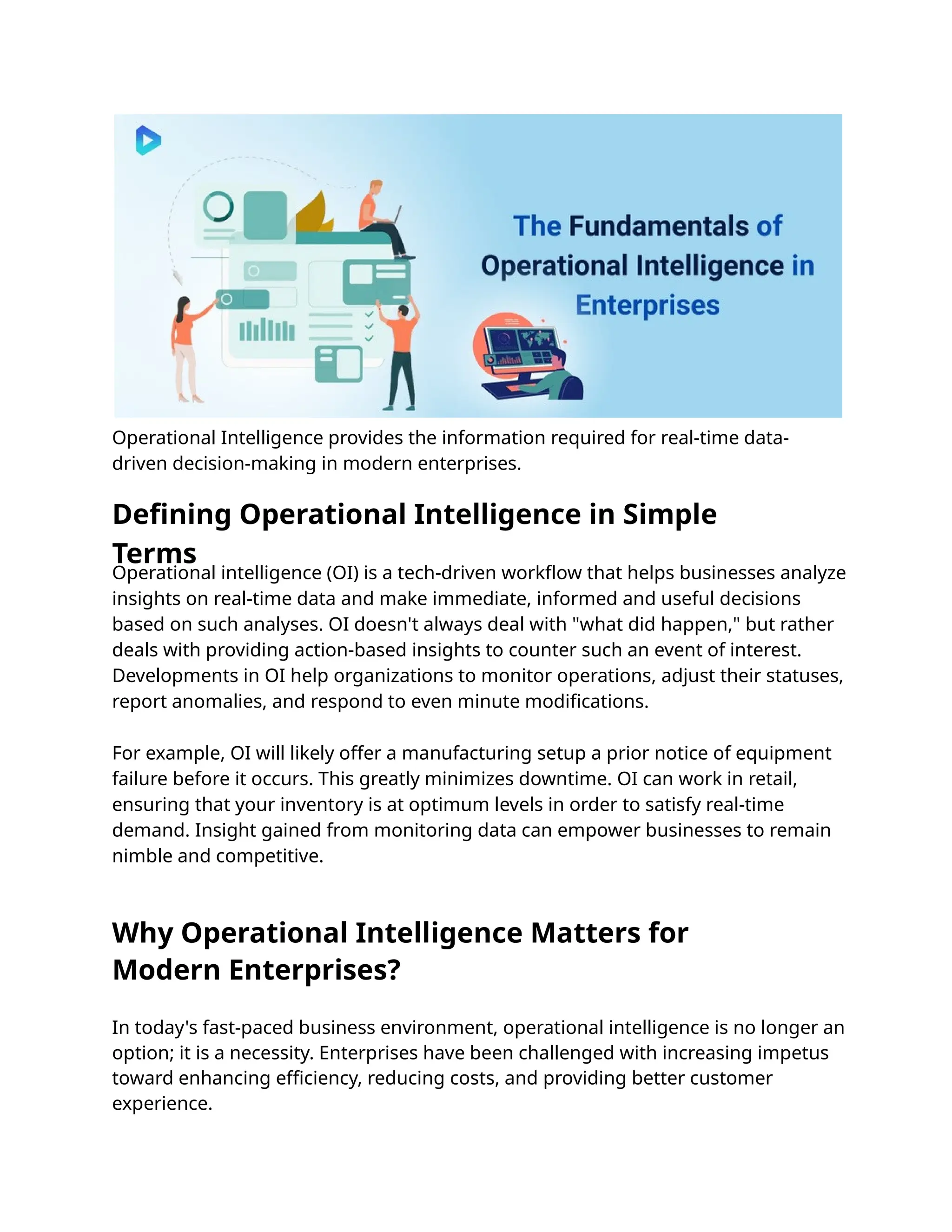 Operational Intelligence provides the information required for real-time data-
driven decision-making in modern enterprises.
In today's fast-paced business environment, operational intelligence is no longer an
option; it is a necessity. Enterprises have been challenged with increasing impetus
toward enhancing eﬃciency, reducing costs, and providing better customer
experience.
Operational intelligence (OI) is a tech-driven workﬂow that helps businesses analyze
insights on real-time data and make immediate, informed and useful decisions
based on such analyses. OI doesn't always deal with "what did happen," but rather
deals with providing action-based insights to counter such an event of interest.
Developments in OI help organizations to monitor operations, adjust their statuses,
report anomalies, and respond to even minute modiﬁcations.
For example, OI will likely offer a manufacturing setup a prior notice of equipment
failure before it occurs. This greatly minimizes downtime. OI can work in retail,
ensuring that your inventory is at optimum levels in order to satisfy real-time
demand. Insight gained from monitoring data can empower businesses to remain
nimble and competitive.
Why Operational Intelligence Matters for
Modern Enterprises?
Defining Operational Intelligence in Simple
Terms
 