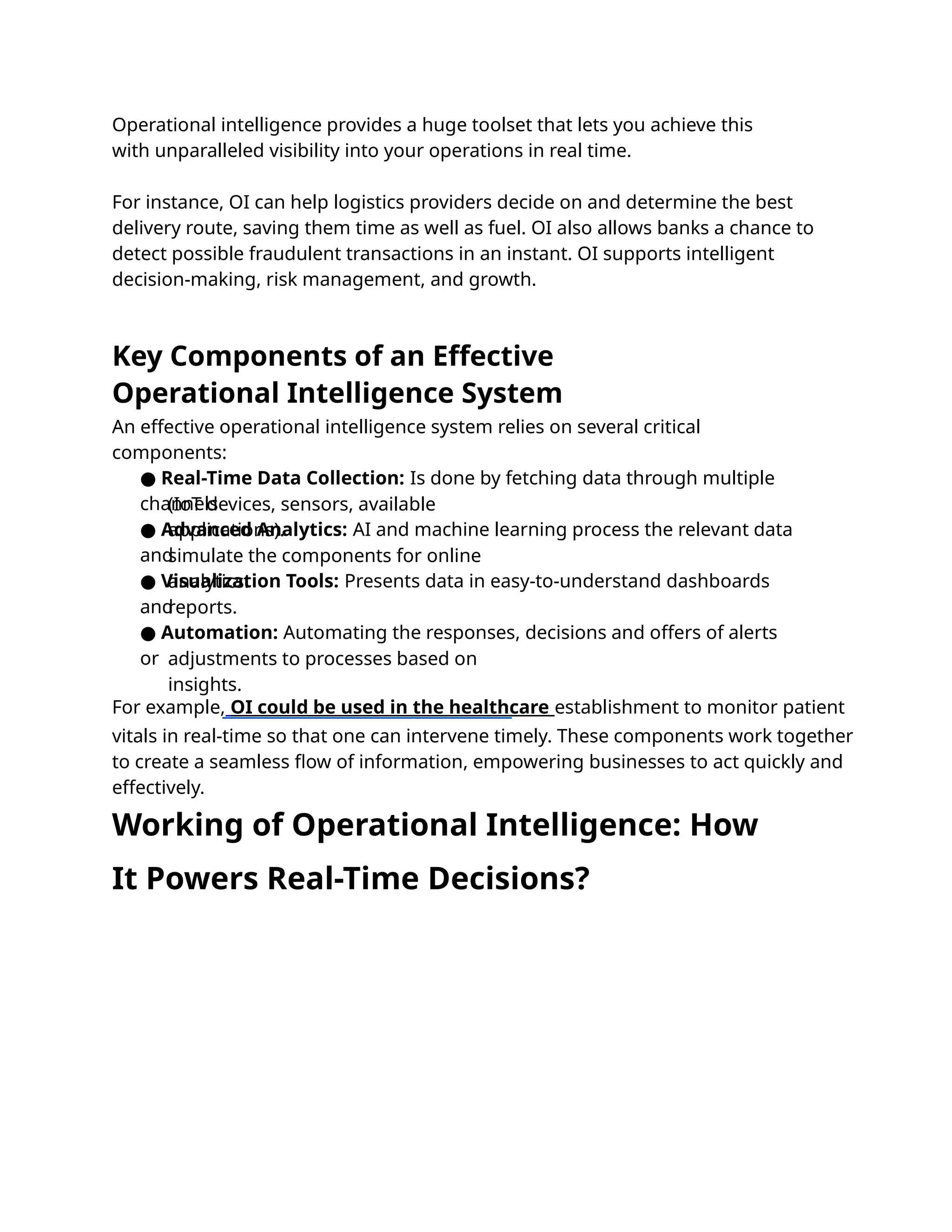 Operational intelligence provides a huge toolset that lets you achieve this
with unparalleled visibility into your operations in real time.
For instance, OI can help logistics providers decide on and determine the best
delivery route, saving them time as well as fuel. OI also allows banks a chance to
detect possible fraudulent transactions in an instant. OI supports intelligent
decision-making, risk management, and growth.
An effective operational intelligence system relies on several critical
components:
● Real-Time Data Collection: Is done by fetching data through multiple
channels
(IoT devices, sensors, available
applications).
● Advanced Analytics: AI and machine learning process the relevant data
and
simulate the components for online
analytics.
● Visualization Tools: Presents data in easy-to-understand dashboards
and
reports.
● Automation: Automating the responses, decisions and offers of alerts
or adjustments to processes based on
insights.
For example, OI could be used in the healthcare establishment to monitor patient
vitals in real-time so that one can intervene timely. These components work together
to create a seamless ﬂow of information, empowering businesses to act quickly and
effectively.
Key Components of an Effective
Operational Intelligence System
Working of Operational Intelligence: How
It Powers Real-Time Decisions?
 