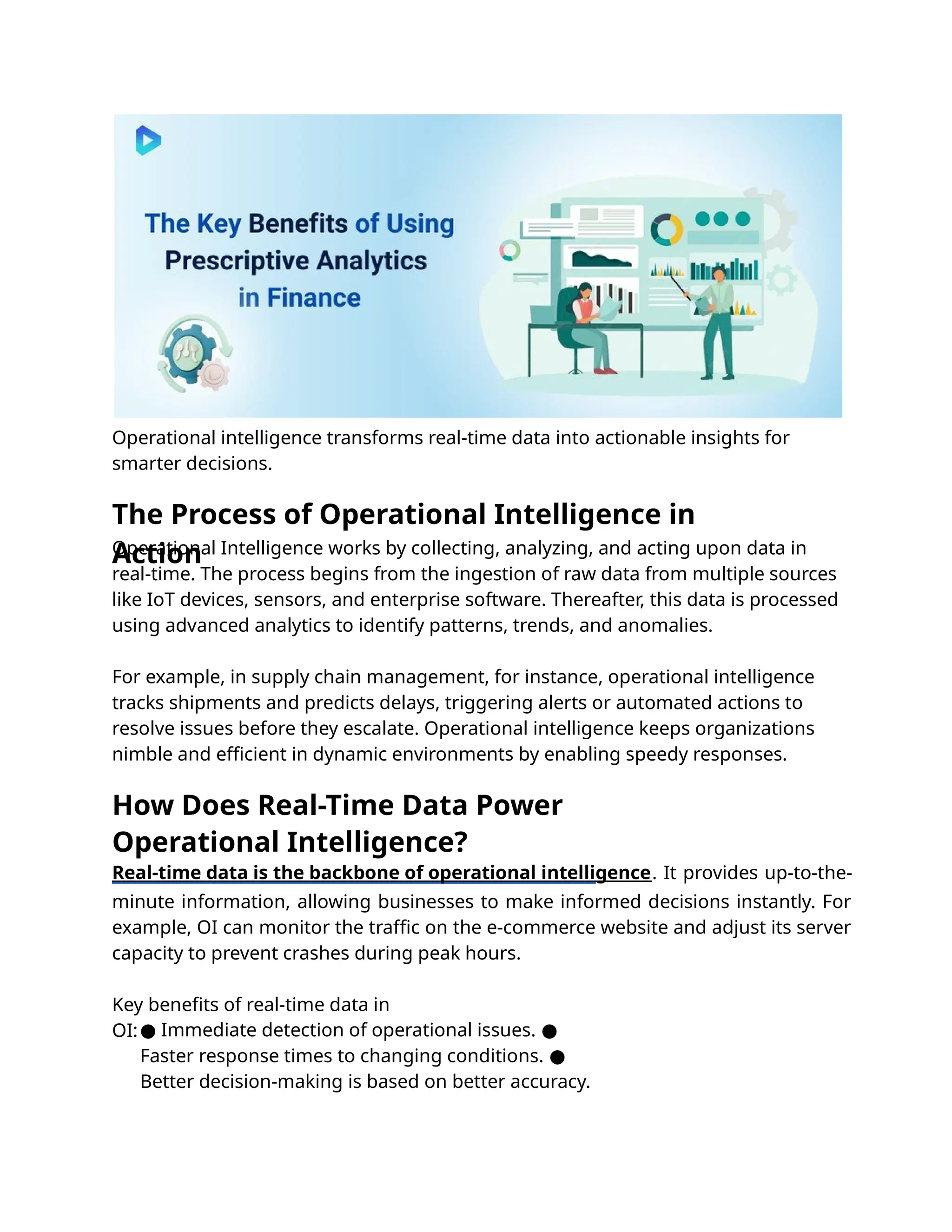 Operational intelligence transforms real-time data into actionable insights for
smarter decisions.
Operational Intelligence works by collecting, analyzing, and acting upon data in
real-time. The process begins from the ingestion of raw data from multiple sources
like IoT devices, sensors, and enterprise software. Thereafter, this data is processed
using advanced analytics to identify patterns, trends, and anomalies.
For example, in supply chain management, for instance, operational intelligence
tracks shipments and predicts delays, triggering alerts or automated actions to
resolve issues before they escalate. Operational intelligence keeps organizations
nimble and eﬃcient in dynamic environments by enabling speedy responses.
Real-time data is the backbone of operational intelligence. It provides up-to-the-
minute information, allowing businesses to make informed decisions instantly. For
example, OI can monitor the traﬃc on the e-commerce website and adjust its server
capacity to prevent crashes during peak hours.
Key beneﬁts of real-time data in
OI:● Immediate detection of operational issues. ●
Faster response times to changing conditions. ●
Better decision-making is based on better accuracy.
How Does Real-Time Data Power
Operational Intelligence?
The Process of Operational Intelligence in
Action
 