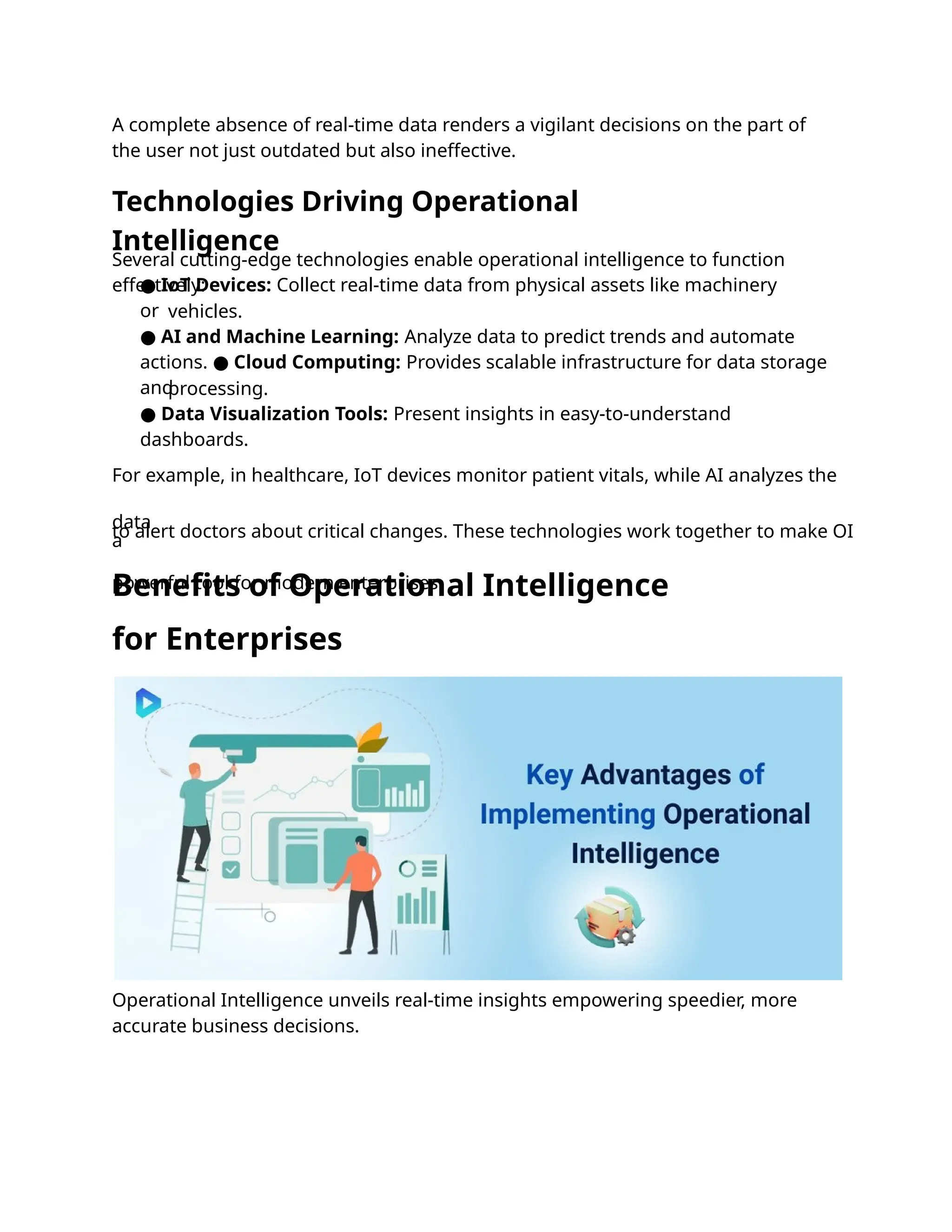 A complete absence of real-time data renders a vigilant decisions on the part of
the user not just outdated but also ineffective.
Operational Intelligence unveils real-time insights empowering speedier, more
accurate business decisions.
Several cutting-edge technologies enable operational intelligence to function
effectively:
● IoT Devices: Collect real-time data from physical assets like machinery
or vehicles.
● AI and Machine Learning: Analyze data to predict trends and automate
actions. ● Cloud Computing: Provides scalable infrastructure for data storage
and
processing.
● Data Visualization Tools: Present insights in easy-to-understand
dashboards.
For example, in healthcare, IoT devices monitor patient vitals, while AI analyzes the
data
to alert doctors about critical changes. These technologies work together to make OI
a
powerful tool for modern enterprises.
Technologies Driving Operational
Intelligence
Benefits of Operational Intelligence
for Enterprises
 