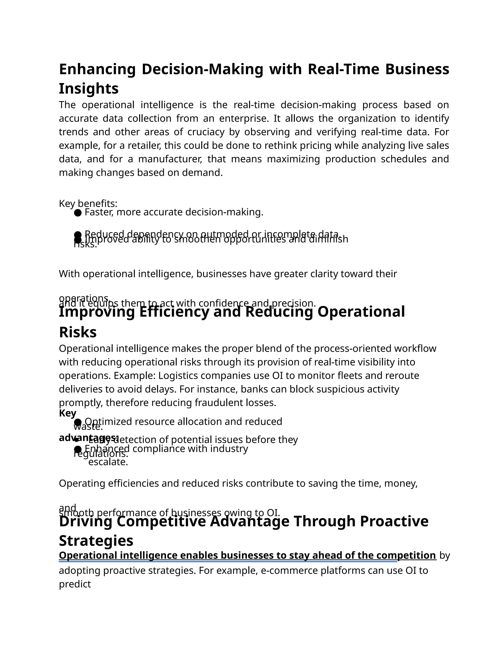 Driving Competitive Advantage Through Proactive
Strategies
Operational intelligence enables businesses to stay ahead of the competition by
adopting proactive strategies. For example, e-commerce platforms can use OI to
predict
Enhancing Decision-Making with Real-Time Business
Insights
The operational intelligence is the real-time decision-making process based on
accurate data collection from an enterprise. It allows the organization to identify
trends and other areas of cruciacy by observing and verifying real-time data. For
example, for a retailer, this could be done to rethink pricing while analyzing live sales
data, and for a manufacturer, that means maximizing production schedules and
making changes based on demand.
Improving Efficiency and Reducing Operational
Risks
Operational intelligence makes the proper blend of the process-oriented workﬂow
with reducing operational risks through its provision of real-time visibility into
operations. Example: Logistics companies use OI to monitor ﬂeets and reroute
deliveries to avoid delays. For instance, banks can block suspicious activity
promptly, therefore reducing fraudulent losses.
Key
advantages:
● Optimized resource allocation and reduced
waste.
● Early detection of potential issues before they
escalate.
● Enhanced compliance with industry
regulations.
Operating eﬃciencies and reduced risks contribute to saving the time, money,
and
smooth performance of businesses owing to OI.
Key beneﬁts:
● Faster, more accurate decision-making.
● Reduced dependency on outmoded or incomplete data.
● Improved ability to smoothen opportunities and diminish
risks.
With operational intelligence, businesses have greater clarity toward their
operations,
and it equips them to act with conﬁdence and precision.
 