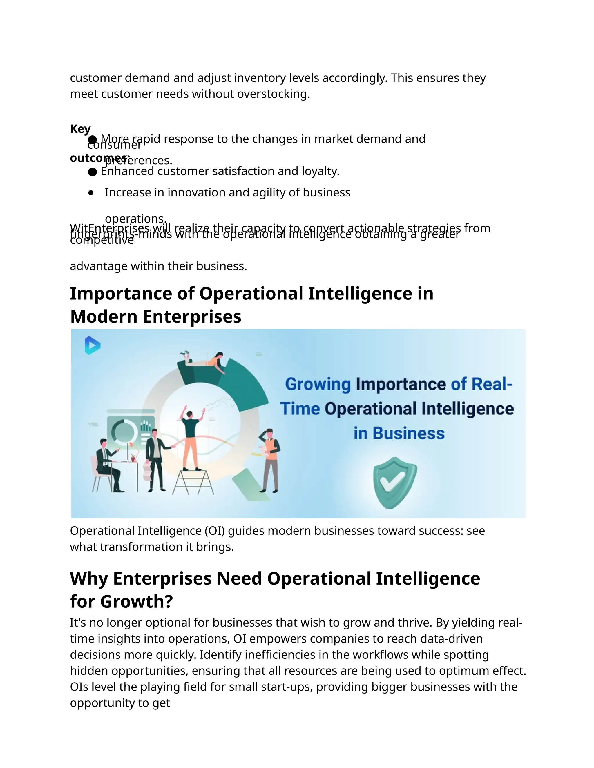 Operational Intelligence (OI) guides modern businesses toward success: see
what transformation it brings.
customer demand and adjust inventory levels accordingly. This ensures they
meet customer needs without overstocking.
Key
outcomes:
● More rapid response to the changes in market demand and
consumer
preferences.
● Enhanced customer satisfaction and loyalty.
● Increase in innovation and agility of business
operations.
WitEnterprises will realize their capacity to convert actionable strategies from
ﬁngerprints-minds with the operational intelligence obtaining a greater
competitive
advantage within their business.
It's no longer optional for businesses that wish to grow and thrive. By yielding real-
time insights into operations, OI empowers companies to reach data-driven
decisions more quickly. Identify ineﬃciencies in the workﬂows while spotting
hidden opportunities, ensuring that all resources are being used to optimum effect.
OIs level the playing ﬁeld for small start-ups, providing bigger businesses with the
opportunity to get
Importance of Operational Intelligence in
Modern Enterprises
Why Enterprises Need Operational Intelligence
for Growth?
 