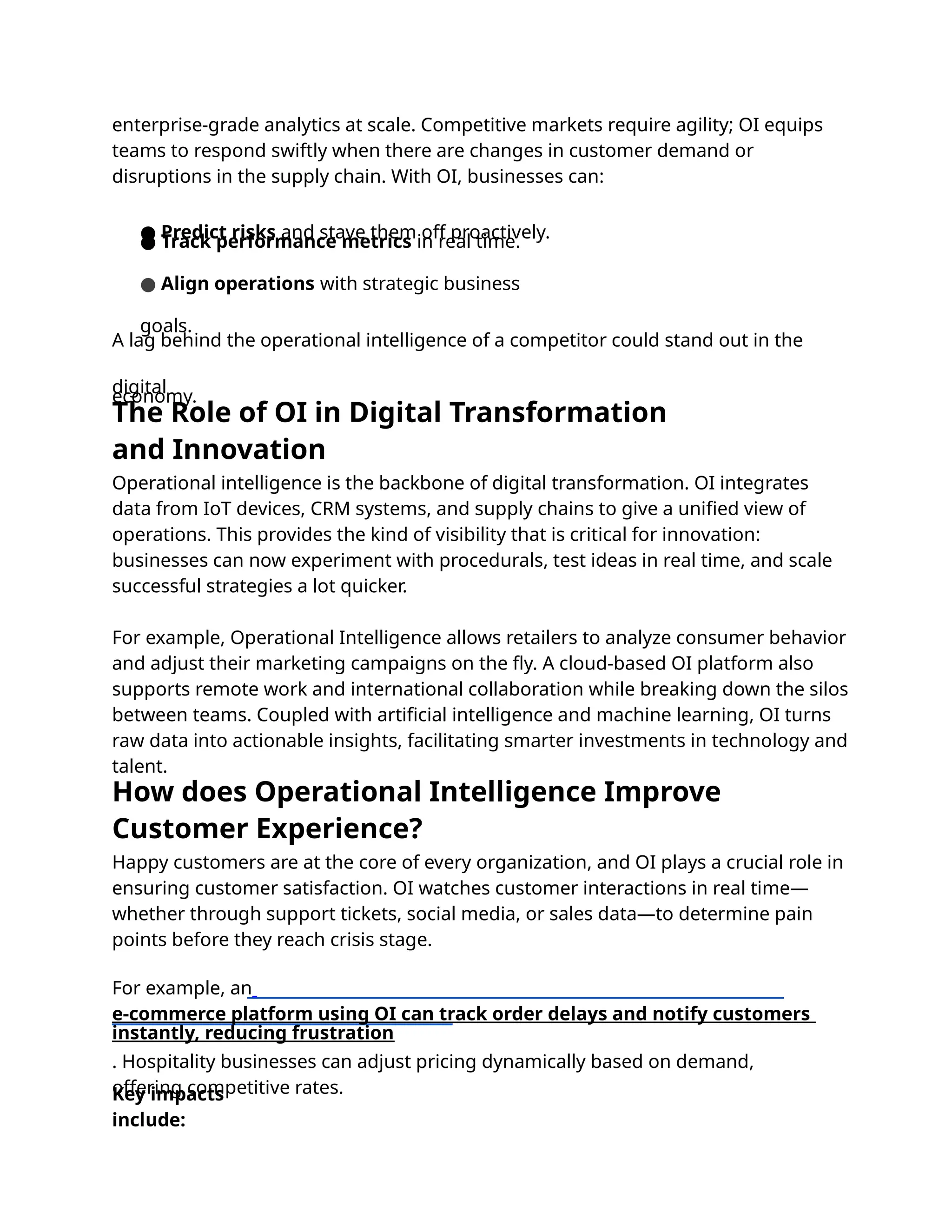 Happy customers are at the core of every organization, and OI plays a crucial role in
ensuring customer satisfaction. OI watches customer interactions in real time—
whether through support tickets, social media, or sales data—to determine pain
points before they reach crisis stage.
For example, an
e-commerce platform using OI can track order delays and notify customers
instantly, reducing frustration
. Hospitality businesses can adjust pricing dynamically based on demand,
offering competitive rates.
Key impacts
include:
Operational intelligence is the backbone of digital transformation. OI integrates
data from IoT devices, CRM systems, and supply chains to give a uniﬁed view of
operations. This provides the kind of visibility that is critical for innovation:
businesses can now experiment with procedurals, test ideas in real time, and scale
successful strategies a lot quicker.
For example, Operational Intelligence allows retailers to analyze consumer behavior
and adjust their marketing campaigns on the ﬂy. A cloud-based OI platform also
supports remote work and international collaboration while breaking down the silos
between teams. Coupled with artiﬁcial intelligence and machine learning, OI turns
raw data into actionable insights, facilitating smarter investments in technology and
talent.
enterprise-grade analytics at scale. Competitive markets require agility; OI equips
teams to respond swiftly when there are changes in customer demand or
disruptions in the supply chain. With OI, businesses can:
● Predict risks and stave them off proactively.
● Track performance metrics in real time.
● Align operations with strategic business
goals.
A lag behind the operational intelligence of a competitor could stand out in the
digital
economy.
The Role of OI in Digital Transformation
and Innovation
How does Operational Intelligence Improve
Customer Experience?
 