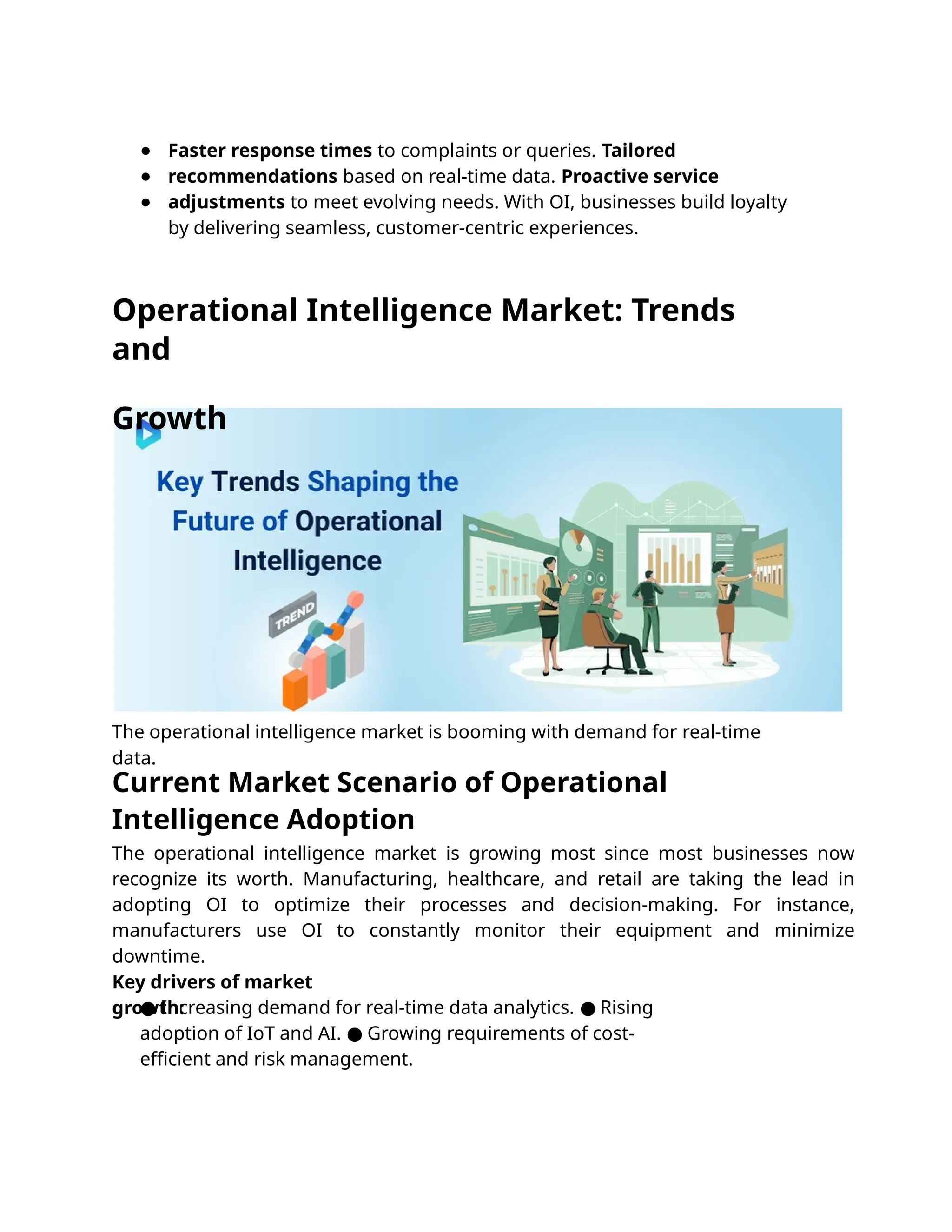 The operational intelligence market is booming with demand for real-time
data.
Faster response times to complaints or queries. Tailored
recommendations based on real-time data. Proactive service
adjustments to meet evolving needs. With OI, businesses build loyalty
by delivering seamless, customer-centric experiences.
The operational intelligence market is growing most since most businesses now
recognize its worth. Manufacturing, healthcare, and retail are taking the lead in
adopting OI to optimize their processes and decision-making. For instance,
manufacturers use OI to constantly monitor their equipment and minimize
downtime.
Key drivers of market
growth:
● Increasing demand for real-time data analytics. Rising
●
adoption of IoT and AI. Growing requirements of cost-
●
eﬃcient and risk management.
●
●
●
Operational Intelligence Market: Trends
and
Growth
Current Market Scenario of Operational
Intelligence Adoption
 
