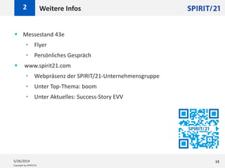 Copyright by SPIRIT/21
 Messestand 43e
• Flyer
• Persönliches Gespräch
 www.spirit21.com
• Webpräsenz der SPIRIT/21-Unternehmensgruppe
• Unter Top-Thema: boom
• Unter Aktuelles: Success-Story EVV
Weitere Infos2
5/26/2014 13
 