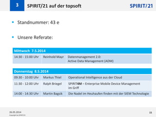 Copyright by SPIRIT/21
SPIRIT/21 auf der topsoft3
26.05.2014 15
 Standnummer: 43 e
 Unsere Referate:
Mittwoch 7.5.2014
14:30 - 15:00 Uhr Reinhold Mayr Datenmanagement 2.0:
Active Data Management (ADM)
Donnerstag 8.5.2014
09:30 - 10:00 Uhr Markus Thiel Operational Intelligence aus der Cloud
11:30 - 12:00 Uhr Ralph Briegel SPIRIT4M – Enterprise Mobile Device Management
im Griff
14:00 - 14:30 Uhr Martin Bagsik Die Nadel im Heuhaufen finden mit der SIEM Technologie
 