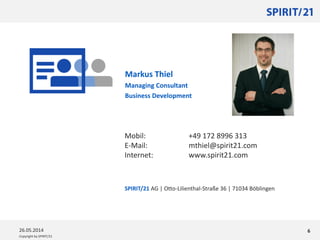 Copyright by SPIRIT/21
Markus Thiel
Managing Consultant
Business Development
626.05.2014
Mobil: +49 172 8996 313
E-Mail: mthiel@spirit21.com
Internet: www.spirit21.com
SPIRIT/21 AG | Otto-Lilienthal-Straße 36 | 71034 Böblingen
 