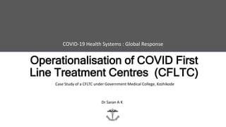 Operationalisation of COVID First
Line Treatment Centres (CFLTC)
COVID-19 Health Systems : Global Response
Case Study of a CFLTC under Government Medical College, Kozhikode
Dr Saran A K
 