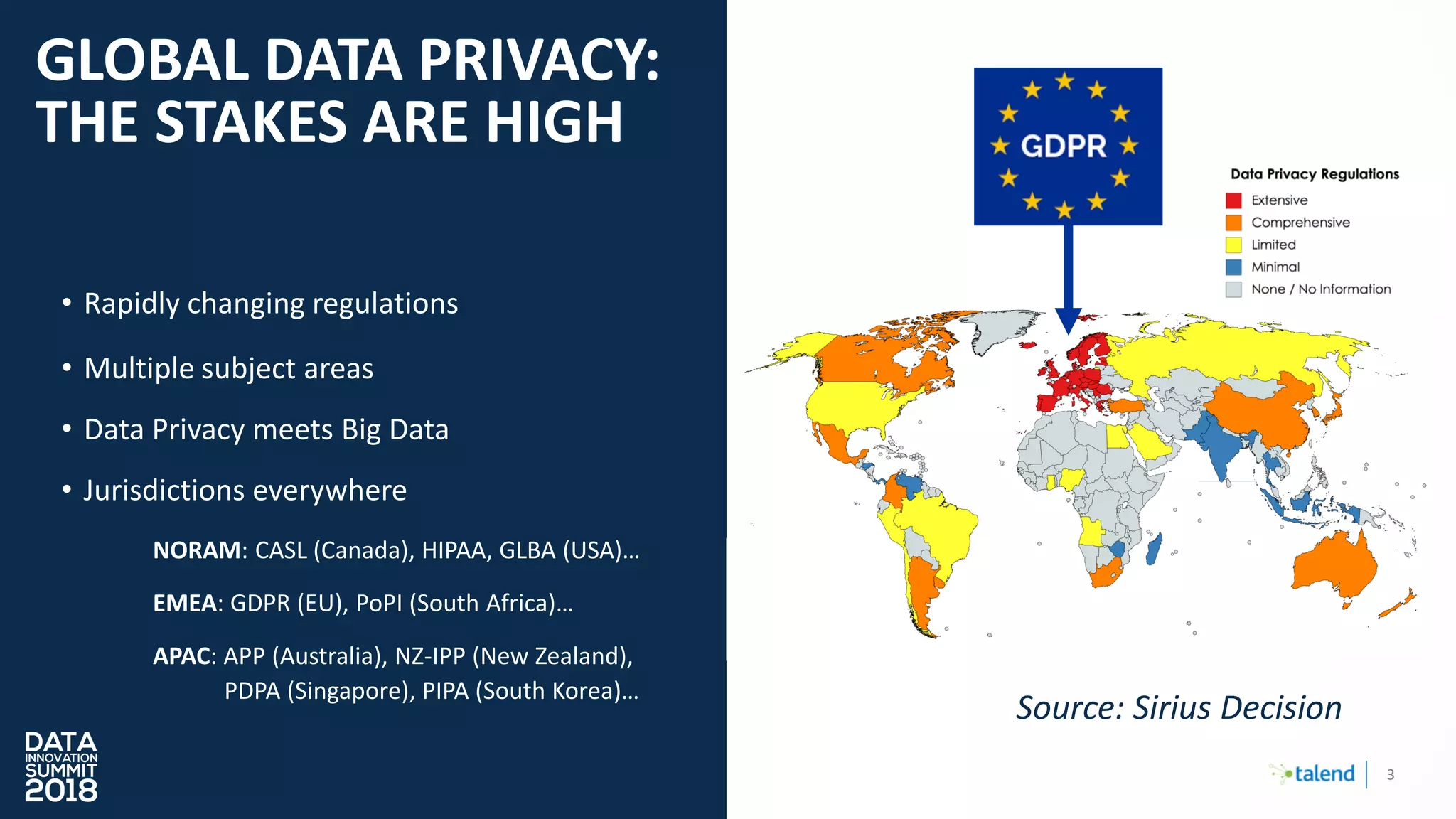 3
GLOBAL DATA PRIVACY:
THE STAKES ARE HIGH
• Rapidly changing regulations
• Multiple subject areas
• Data Privacy meets Big Data
• Jurisdictions everywhere
NORAM: CASL (Canada), HIPAA, GLBA (USA)…
EMEA: GDPR (EU), PoPI (South Africa)…
APAC: APP (Australia), NZ-IPP (New Zealand),
PDPA (Singapore), PIPA (South Korea)…
Source: Sirius Decision
 