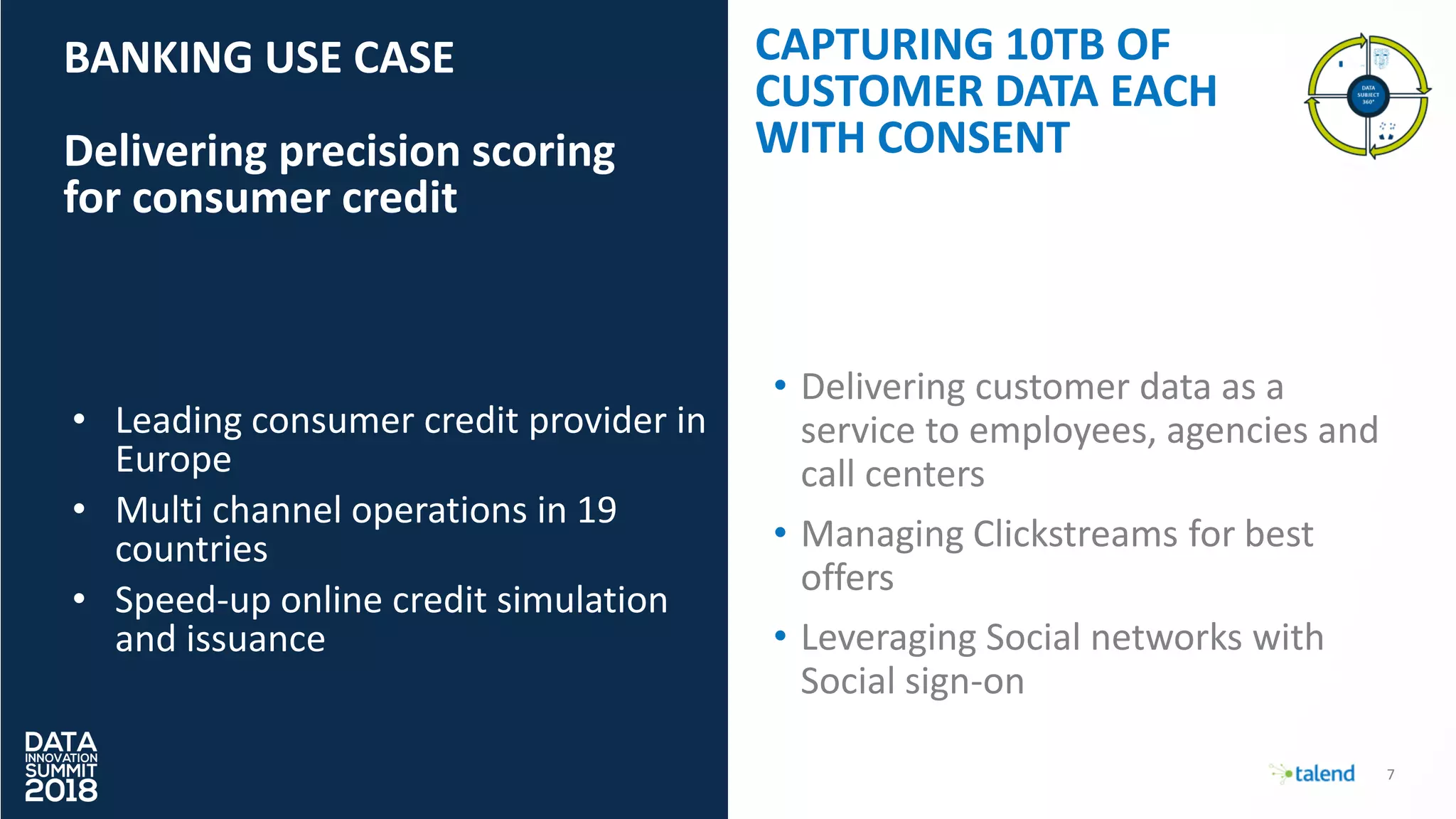 7
BANKING USE CASE
Delivering precision scoring
for consumer credit
CAPTURING 10TB OF
CUSTOMER DATA EACH
WITH CONSENT
• Leading consumer credit provider in
Europe
• Multi channel operations in 19
countries
• Speed-up online credit simulation
and issuance
• Delivering customer data as a
service to employees, agencies and
call centers
• Managing Clickstreams for best
offers
• Leveraging Social networks with
Social sign-on
 
