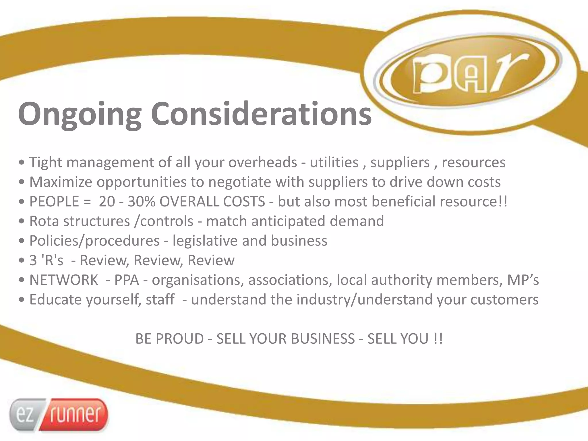 Ongoing Considerations
• Tight management of all your overheads - utilities , suppliers , resources
• Maximize opportunities to negotiate with suppliers to drive down costs
• PEOPLE = 20 - 30% OVERALL COSTS - but also most beneficial resource!!
• Rota structures /controls - match anticipated demand
• Policies/procedures - legislative and business
• 3 'R's - Review, Review, Review
• NETWORK - PPA - organisations, associations, local authority members, MP’s
• Educate yourself, staff - understand the industry/understand your customers
BE PROUD - SELL YOUR BUSINESS - SELL YOU !!
