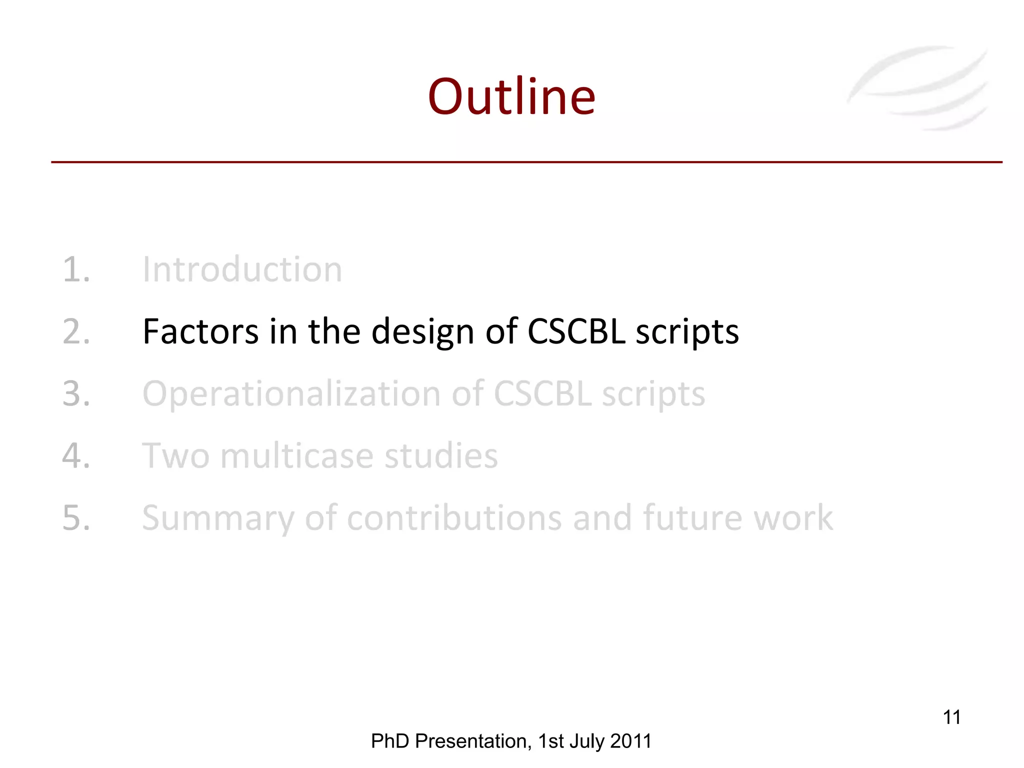 Contributions1IntroductionObjectives and contributionsGlobal Contribution: A conceptual model for assisting practitioners and technicians in the design of meaningful CSCBL scripts and of the technology to suit them for operationalizing their enactment Provision and evaluation of different technological mechanisms for operationalizingthe orchestration of CSCBL scriptsMeaningful and innovative CSCBL scripts Systematic definition of CBL and CSCBL scripts according with terminology in CSCL and to identify the factors intervening in their designPhDPresentation, 1stJuly 20119