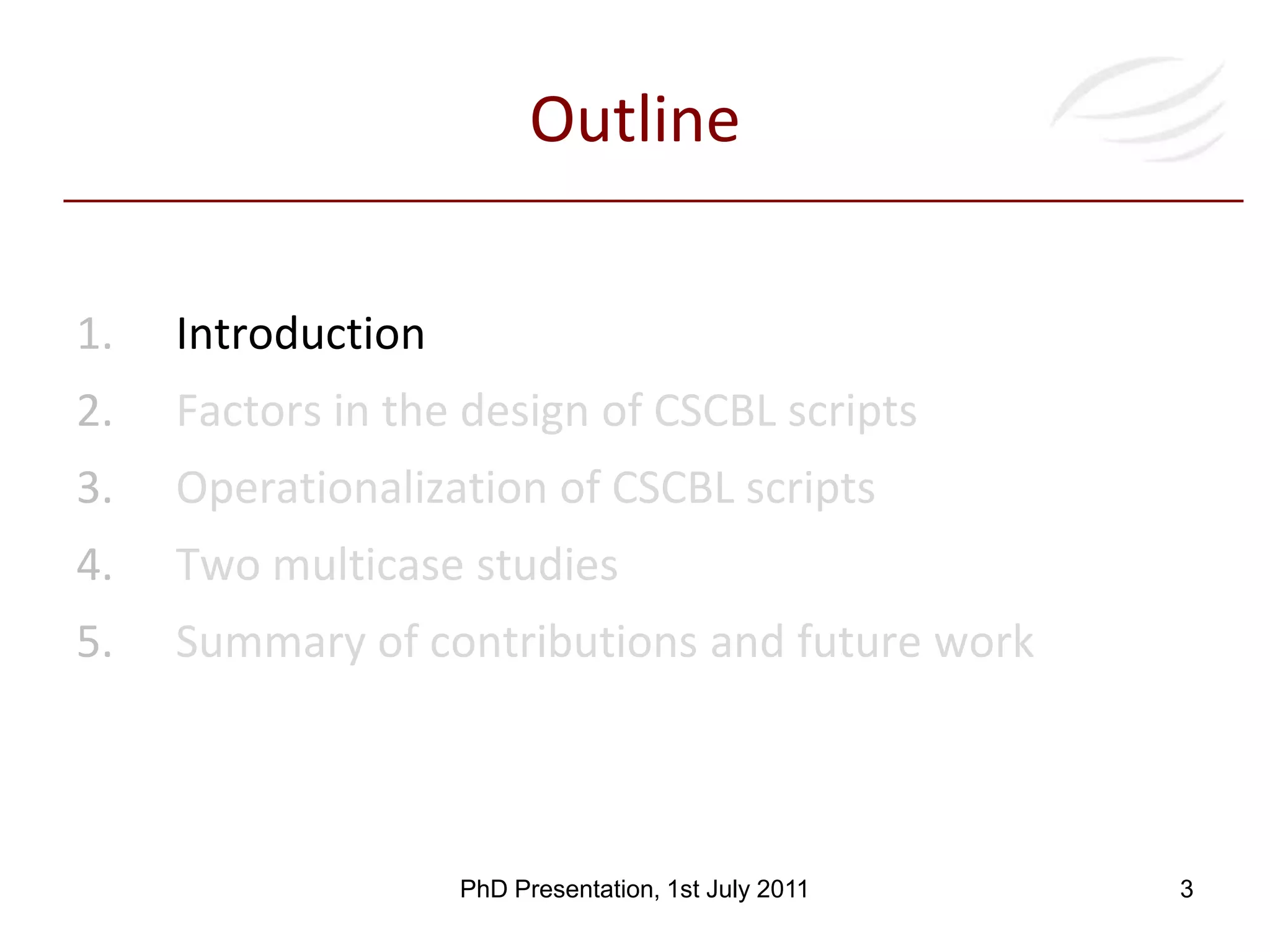 OutlineIntroductionFactors in the design of CSCBL scriptsOperationalization of CSCBL scriptsTwo multicase studiesSummary of contributions and future work 3PhD Presentation, 1st July 2011