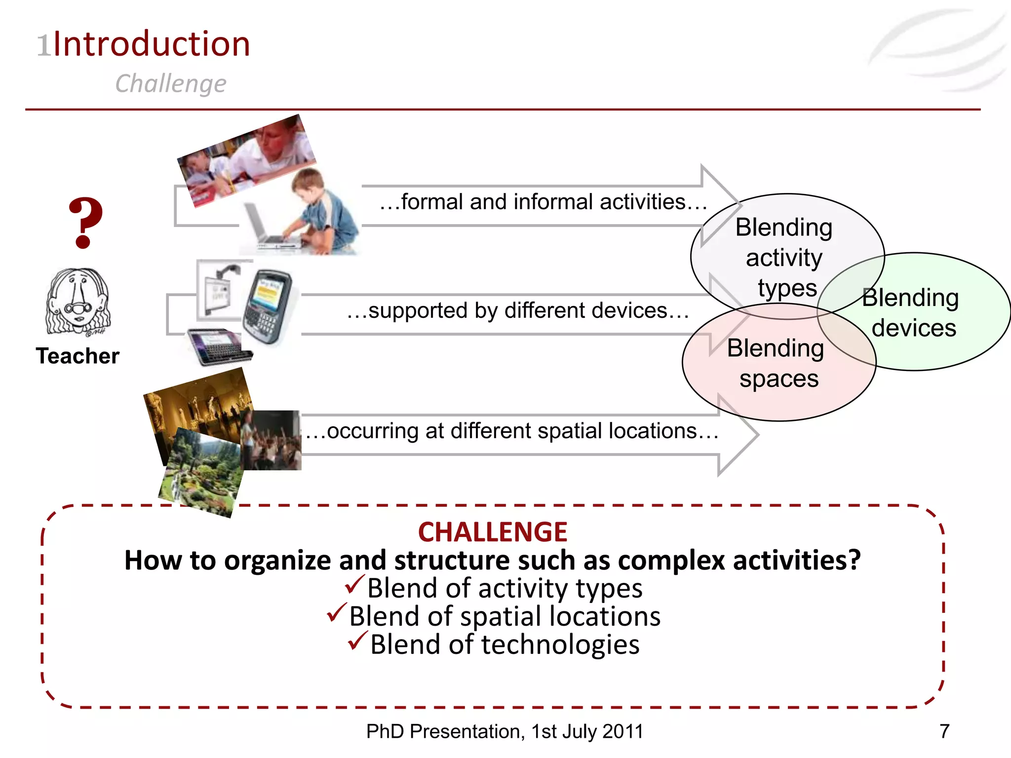 Teacher1IntroductionChallenge…formal and informal activities…?Blending activity typesBlending devicesBlending spaces…supported by different devices……occurring at different spatial locations…CHALLENGEHow to organize and structure such as complex activities?Blend of activity types